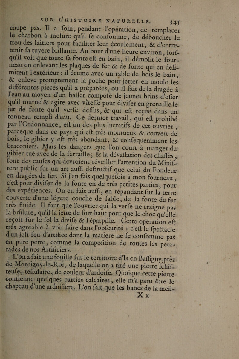 coupe pas. Il a foin, pendant l’opération, de remplacer le charbon a mefure qu’il fe confomme, de déboucher le trou des laitiers pour faciliter leur écoulement, & d’entre¬ tenir fa tuyere brillante. Au bout d’une heure environ, lorf» qu’il voit que toute fa fonte eft en bain, il démolit le four¬ neau en enlevant les plaques de fer & de fonte qui en déli¬ mitent l’extérieur : il écume avec un rable de bois le bain, & enleve promptement la poche pour jetter en moule les’ différentes pièces qu’il a préparées, ou il fait de la dragée à l’eau au moyen d’un ballet compofé de jeunes brins d’ofier qu’il tourne & agite avec vîteffe pour divifer en grenaille le jet de fonte qu’il verfe deffus, & qui eft reçue dans un tonneau rempli d’eau. Ce dernier travail, qui eft prohibé par l’Ordonnance, eft un des plus lucratifs de cet ouvrier , parceque dans ce pays qui eft très monrueux 6c couvert de? bois, le gibier y eft très abondant, & conféquemment les braconiers. Mais les dangers ,que l’on court à manger du gibier tué avec de la ferraille-, & la dévaluation des chaffes, font des caufes qui devroient réveiller l’attention du Minif- tere public fur un art aufli deftru&if que. celui du Fondeur en dragées de fer. Si j’en fais quelquefois à mon fourneau , c eft pour divifer de la fonte en de très petites parties, pour des expériences. On en fait aufli, en répandant fur la terre couverte d’une légère couche de fable, de la fonte de fer très fluide. Il faut que l’ouvrier qui la verfe né craigne pas la brûlure, qu’il la jette de fort haut pour que le choc quelle reçoit fur le fol la divife 6c l’éparpille. Cette opération eft très agréable à voir faire dans l’obfcurité : c’eft le fpe&acle d’un joli feu d’artifice dont la matière ne fe confomme pas en pure perte, comme la compofition de toutes les péta¬ rades de nos Artificiers. L’on a fait une fouille fur le territoire d’Is en Bafligny,près de Montigny-le-Roi, de laquelle on a tiré une pierre fchif- teufe, teflulaire, de couleur d’ardoife. Quoique cette pierre contienne, quelques parties calcaires, elle m’a paru être le chapeau dune ardoifiere. L’on fait que les bancs de la meil-