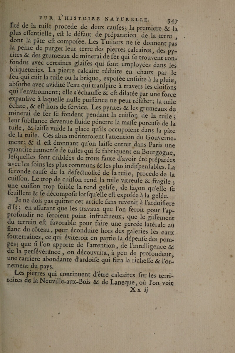 îîte de la tuile procédé de deux caufes; la première &c la .plus eflentielle, eft le défaut de préparation de la terre dont la pâte eft compolée. Les Tuiliers ne fe donnent pas la peine de purger leur terre des pierres calcaires, des py¬ rites & des grumeaux de minerai de fer qui fe trouvent con¬ fondus avec certaines glaifes qui font employées dans les briqueteries. La pierre calcaire réduite en chaux par le feu qui cuit la tuile ou la brique, expofée enfuite à la pluie abforbe avec avidité l’eau qui tranfpire à travers les cloifons qui l’environnent ; elle s’échauffe & eft dilatée par une force expanfive a laquelle nulle puiflance ne peut réhfter; la tuile éclate, & eft hors de fervice. Les pyrites & les grumeaux de minerai de fer fe fondent pendant la cuiffoij de la tuile ; leur fubftance devenue fluide pénétré la malle poreufe de la tuile, laifle vuide la place qu’ils occupoient dans la pâte de la tuile. Ces abus mériteroient l’attention du Gouverne¬ ment; & il eft étonnant qu’on laifle entrer dans Paris une quantité immenfe de tuiles qui fe fabriquent en Bourgogne lefquelles font criblées de trous faute d’avoir été préparées avec les foins les plus communs & les plus indifpenfables. La fécondé caufe de la défeéhiofîté de la tuile, procédé de la cuiflon. Le trop de cuiflon rend la tuile vitreufe & fragile ; une cuiflon trop foible la rend gelife, de façon quelle fe feuillete & fe décompofe lorfqu’elle eft expofée à la gelée. Je ne dois pas quitter cet article fans revenir à l’ardoifïere d Is ; en aflurant que les travaux que l’on feroit pour l’ap¬ profondir ne feroient point infru&ueux; que le giflement du terrain eft favorable pour faire une percée latérale au flanc du coteau, pour éconduire hors des galeries les eaux fouterraines, ce qui éviterait en partie la dépenfe des pom¬ pes; que fi l’on apporte de l’attention, de l’intelligence & de la perfévérânce, on découvrira, à peu de profondeur, une carrière abondante d’ardoife qui fera la richeffe & l’or¬ nement du pays. Les pierres qui continuent d’être calcaires fur les terri¬ toires de la Neuville-aux-Bois & de Laneque, où l’on voit Xx ij