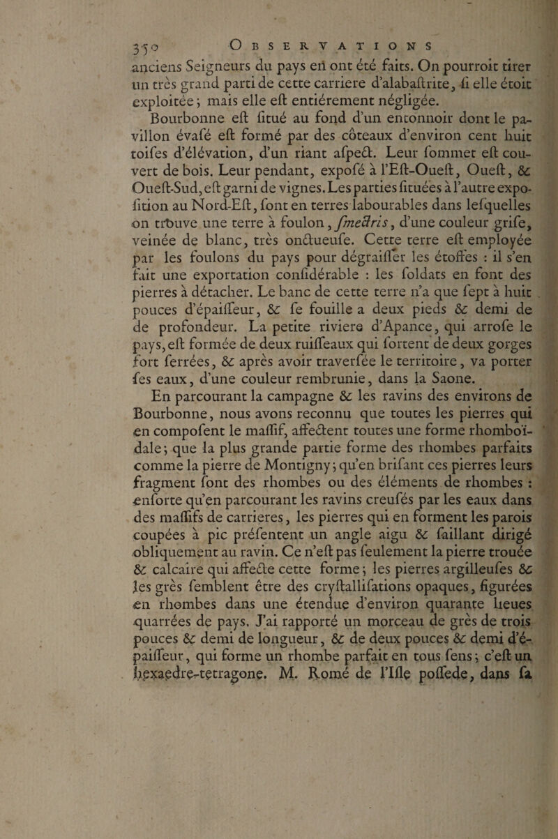 anciens Seigneurs du pays eii ont été faits. On pourroit tirer un très grand parti de cette carrière d’alabaftrite, fi elle étoit exploitée ; mais elle eft entièrement négligée. Bourbonne eft fttué au fond d’un entonnoir dont le pa¬ villon évafé eft formé par des coteaux d’environ cent huit toifes d’élévation, d’un riant afpeêt. Leur fommet eft cou¬ vert de bois. Leur pendant, expofé à l’Eft-Oueft, Oueft, ôc Oueft-Sud, eft garni de vignes. Les parties fituées à l’autre expo- fition au Nord-Eft, font en terres labourables dans lefquelles on trbuve une terre à foulon ifmeBrisi d’une couleur grife, veinée de blanc, très on&ueufe. Cette terre eft employée par les foulons du pays pour dégraifler les étoftes : il s’en fait une exportation confidérable : les foldats en font des pierres à détacher. Le banc de cette terre n’a que fept à huit pouces d’épaiffeur, &: fe fouille a deux pieds & demi de de profondeur. La petite riviere d’Apance, qui arrofe le pays, eft formée de deux ruiffeaux qui fortent de deux gorges fort ferrées, &c après avoir traverfée le territoire , va porter fes eaux, d’une couleur rembrunie, dans la Saône. En parcourant la campagne &: les ravins des environs de Bourbonne, nous avons reconnu que toutes les pierres qui en compofent le maflif, affectent toutes une forme rhomboï- dale ; que la plus grande partie forme des rhombes parfaits comme la pierre de Montigny ; qu’en brifant ces pierres leurs fragment font des rhombes ou des éléments de rhombes : enforte qu’en parcourant les ravins creufés par les eaux dans des maffifs de carrières, les pierres qui en forment les parois coupées à pic présentent un angle aigu &: faillant dirigé obliquement au ravin. Ce n’eft pas feulement la pierre trouée &: calcaire qui afte&e cette forme; les pierres argilleufes les grès femblent être des cryftallifations opaques, figurées en rhombes dans une étendue d’environ quarante lieues quarrées de pays. J’ai rapporté un morceau de grès de trois pouces &: demi de longueur, &c de deux pouces &: demi d’é- paiffeur, qui forme un rhombe parfait en tous fens ; c’eft un hpxapdre-tetragone. M. Romé de lifte poffede, dans fsi