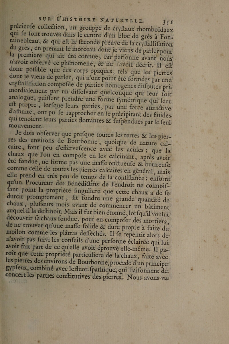 précieufe colleâion, un grouppe de cryftaux rhomboïdaux qui le font trouvés dans le centre d’un bloc de grès à Fon¬ tainebleau , & qui eft la fécondé preuve de la cryftallifation du grès, en prenant le morceau donc je viens de parler pour la première qui ait été connue ; car perfonne avant nous' navoit oblervé ce phénomène, & ne l’avoit décrit. Il eft donc polfible que des corps opaques, tels que les pierres. ii !fvVI£nS de Par er’ ftul n’onc Point «é formées par une cryltaLlilation compofée de parties homogènes diflbutes pri- mordialement par un dilfolvant quelconque qui leur foit analogue, puillent prendre une forme fymétrique qui leur elt propre , lorfque leurs parties, par une force attractive d affinité , ont pu fe rapprocher en lé précipitant des fluides qui tenoient leurs parties flottantes & fufpendues parlefeul mouvement. 1 Je dois obferver que prefque toutes les terres &: les pier- res des environs de Bourbonne, quoique de nature cal¬ caire , font peu d’effervefcence avec les acides ; que la ciaux que Ion en compofe en les calcinant, après avoir ete tondue, ne forme pas une malle onèlueufe &; butireufe comme celle de toutes les pierres calcaires en général mais elle prend en très peu de temps de la coniiftance ; enforte quun Procureur des Bénédiclins de l’endroit ne connoif- lant point la propriété finguliere que cette chaux a de fe durcir promptement , lit fondre une grande quantité de chaux , plufieurs mois avant de commencer un bâtiment auquel il la deftinoit. Mais il fut bien étonné, lorfqu’il voulut découvrir fa chaux fondue, pour en compofer des mortiers de ne trouver qu’une maflfe folide & dure propre à faire du moilon comme les plâtras delféchés. Il fe repentit alors de- n avoir pas fuivi les confeils d’une perfonne éclairée qui lui: avoit fait part de ce qu’elle avoit éprouvé elle-même. Il pa- roic que cette propriété particulière de la chaux, faite avec les pierres des environs de Bourbonne,procédé d’un principe gypleux, combiné avec lefluor-fpathique,qui liaifonnent de. concert les parties conftitutives des pierres. Nous. avonsvu