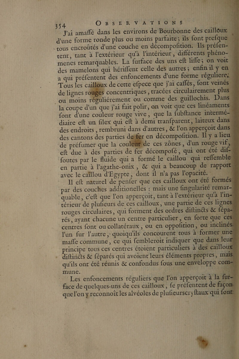 J’ai amaffé dans les environs de Bourbonne des cailloux d’une forme ronde plus ou moins parfaite *, ils font prefque -tous encroûtés d’une couche en décompofition. Ils préfen¬ tent, tant à l’extérieur qu’à l’intérieur, différents phéno¬ mènes remarquables. La furface des uns efl lifle ; on voit des mamelons qui hériflent celle des autres j enfin il y en a qui préfentent des enfoncements d une forme reguliere,. Tous les cailloux de cette efpece que j’ai caflfés, font veinés de lignes rouges concentriques, tracées circulairement plus ou moins régulièrement ou comme des guillochis. Dans la coupe d’un que j’ai fait polir, on voit que ces linéaments font d’une couleur rouge vive, que la fubftance interme¬ diaire eft un filex qui efl à demi tranfparent, laiteux dans des endroits, rembruni dans d’autres, &: l’on apperçoit dans des cantons des parties de fer en décompofttion. Il y a lieu de préfumer que la couleur de ces zones, d un rouge vif, eft due à des parties de fer décompofé, qui ont été dif- foutes par le fluide qui a forme le caillou qui reffemble en partie à l’agathe-onix , & qui a beaucoup de rapport avec le caillou d’Egypte , dont il na pas 1 opacité., , Il eft naturel de penfer que ces cailloux ont été formes par des couches additionelles : mais une Angularité remar¬ quable, c’eft que l’on apperçoit, tant a 1 extérieur qua. 1 in¬ térieur de plufieurs de ces cailloux, une partie de ces lignes rouges circulaires, qui forment des ordres diftinds 6c lépa- rés , ayant chacune un centre particulier, en forte que ces centres font ou collatéraux, ou en oppolition, ou inclines l’un fur l’autre, quoiqu’ils concourent tous a former une mafle commune, ce qui fembleroit indiquer que dans leur principe tous ces centres étoient particuliers à des cailloux diftinds 6c féparés qui avoient leurs éléments propres, mais qu’ils ont été réunis &: confondus fous une enveloppe com¬ Les enfoncements réguliers que l’on apperçoit a la fur- face de quelques-uns de ces cailloux, fe préfentent de façon que l’on y reconnoît les alvéoles de plufieurscry ftaux qui font ,