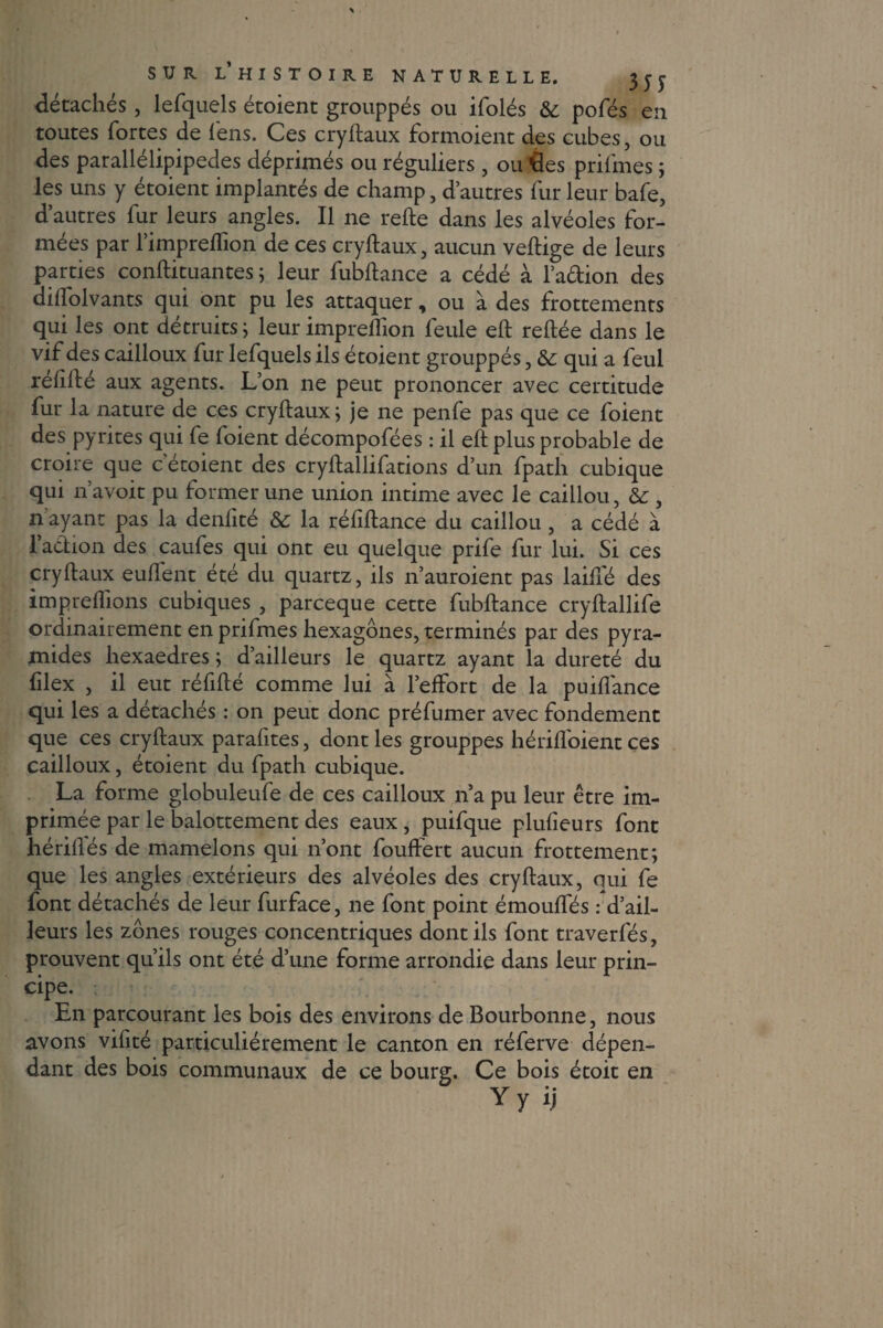 détachés, lefquels étoient grouppés ou ifolés & pofés en toutes fortes de fens. Ces cryilaux formoient des cubes, ou des parallélipipedes déprimés ou réguliers , ou des prifmes ; les uns y étoient implantés de champ, d’autres fur leur bafe, d’autres fur leurs angles. Il ne relie dans les alvéoles for¬ mées par l’impreflion de ces cryilaux, aucun vellige de leurs parties conllituantes ; leur fubltance a cédé à l’adion des dilfolvants qui ont pu les attaquer, ou a des frottements qui les ont détruits ; leur impreilion feule ell reliée dans le vif des cailloux fur lefquels ils étoient grouppés, & qui a feul rélifté aux agents. L’on ne peut prononcer avec certitude fur la nature de ces cryilaux ; je ne penfe pas que ce foient des pyrites qui fe foient décompofées : il ell plus probable de croire que c etoient des cryllallifations d’un fpath cubique qui n’avoit pu former une union intime avec le caillou, &: , n ayant pas la denlité & la réfillance du caillou, a cédé à l’action des caufes qui ont eu quelque prife fur lui. Si ces cryilaux eulfent été du quartz, ils n’auroient pas laiffé des impreliions cubiques , parceque cette fubltance cryllallife ordinairement en prifmes hexagones, terminés par des pyra¬ mides hexaedres ; d’ailleurs le quartz ayant la dureté du lilex , il eut réfilté comme lui à l’effort de la puilfance qui les a détachés : on peut donc préfumer avec fondement que ces cryilaux parafites, dont les grouppés hérilfoient ces cailloux, étoient du fpath cubique. La forme globuleufe de ces cailloux n’a pu leur être im¬ primée par le balottement des eaux, puifque plulîeurs font hérilfés de mamelons qui n’ont fouffert aucun frottement; que les angles extérieurs des alvéoles des cryilaux, qui fe font détachés de leur furface, ne font point émoulfés r d’ail¬ leurs les zones rouges concentriques dont ils font traverfés, prouvent qu’ils ont été d’une forme arrondie dans leur prin¬ cipe. En parcourant les bois des environs de Bourbonne, nous avons vifité particuliérement le canton en réferve dépen¬ dant des bois communaux de ce bourg. Ce bois étoit en \r • • Y y i|