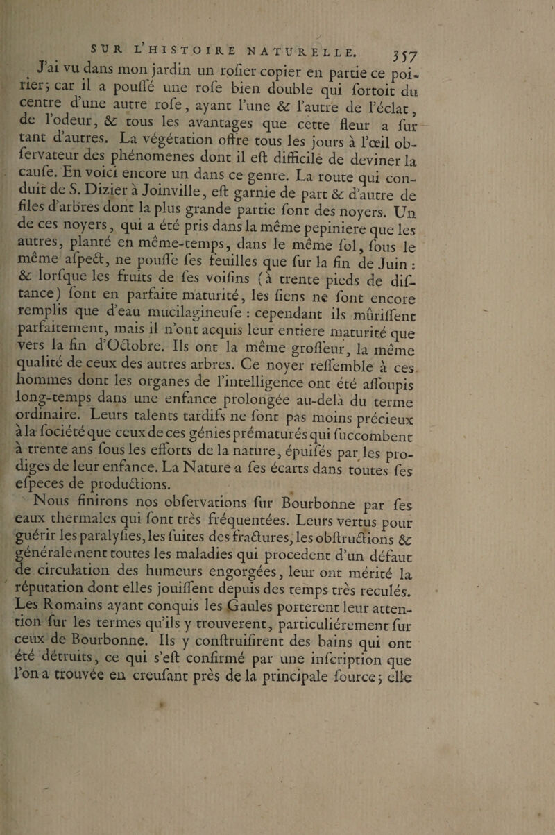 . vu dans mon jardin un rofier copier en partie ce poi¬ rier; car il a poulie une rofe bien double qui fortoit du centre d’une autre rofe, ayant l’une & l’autre de l’éclat 5 de l’odeur, & tous les avantages que cette fleur a fur tant d’autres. La végétation offre tous les jours à l’œil ob- fervateur des phénomènes dont il efl difficile de deviner la caufe. En voici encore un dans ce genre. La route qui con¬ duit de S. Dizier à Joinville, efl: garnie de part & d’autre de files d’arbres dont la plus grande partie font des noyers. Un de ces noyers, qui a été pris dans la même pepiniere que les autres, planté en même-temps, dans le même fol, fous le meme aipeêt, ne pouffe fes feuilles que fur la fin de Juin : lorfque les fruits de fes voiffns (à trente pieds de dif- tance) font en parfaite maturité, les fîens ne font encore remplis que d’eau mucilagineufe : cependant ils mûriffent parfaitement, mais il n’ont acquis leur entière maturité que vers la fin d’Octobre. Ils ont la même grofféur, la même qualité de ceux des autres arbres. Ce noyer reflemble à ces hommes dont les organes de l’intelligence ont été afToupis long-temps dans une enfance prolongée au-delà du terme ordinaire. Leurs talents tardifs ne font pas moins précieux à la fociétéque ceux de ces génies prématurés qui fuccombent à trente ans fous les efforts de la nature, épuifés par les pro¬ diges de leur enfance. La Nature a fes écarts dans toutes fes efpeces de productions. Nous finirons nos obfervations fur Bourbonne par fes eaux thermales qui font très fréquentées. Leurs vertus pour guérir les paralyfies, les fuites des fradures, les obflmêlions & généralement toutes les maladies qui procèdent d’un défaut de circulation des humeurs engorgées, leur ont mérité la réputation dont elles jouiflent depuis des temps très reculés. Les Romains ayant conquis les Gaules portèrent leur atten¬ tion fur les termes qu’ils y trouvèrent, particuliérement fur ceux de Bourbonne. Ils y conftruifirent des bains qui ont été détruits, ce qui s’efl; confirmé par une infcription que l’on a trouvée en creufant près delà principale fource ; elle