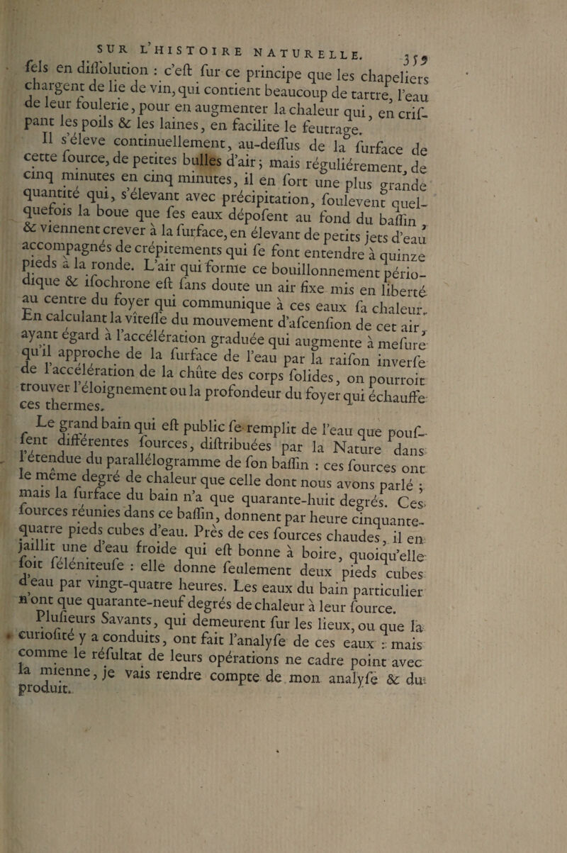 fels en dillolucion : c’eft fur ce principe que les chapeliers chargent de lie de vin, qui contient beaucoup de tartre, l'eau de leur foulerie, pour en augmenter la chaleur qui, en crif- pant les poils & les laines, en facilite le feutrage Il s’élève continuellement, au-delTus de la furface de cette fource, de petites bulles d’air ; mais régulièrement de cinq minutes en cinq minutes, il en fort une plus grande quantité qui, s devant avec précipitation, fouleveiu quel¬ quefois la boue que fes eaux dépofent au fond du baffin & viennent crever à la furface, en élevant de petits jets d’eau accompagnes de crépitements qui fe font entendre à quinze pieds * la ronde. Lan qui forme ce bouillonnement pério¬ dique & ifochrone eft fans doute un air fixe mis en liberté vYrTr dU,foyeri3UIJ communique à ces eaux fa chaleur, hn calculant la vitelle du mouvement d’afcenfion de cet air ayant egard a 1 accélération graduée qui augmente à mefure de IJ!- dea k, fur,ffe de reau Par la raifon inverfe de accélération de la chute des corps folides, on pourroit «sTermes,gnemelU ° k Profondeur du qui échauffe c Le grand bain qui eft public fe remplit de l’eau que pouf- l’denH TlteS ,[°,urces’ diftrlbl'ées par la Nature dans etendue du parallélogramme de fon baffin : ces fources ont le meme degre de chaleur que celle dont nous avons parlé ; mais la furface du bain n’a que quarante-huit degrés. Ces fources reunies dans ce baffin, donnent par heure cinquante- quatre pieds cubes d’eau. Près de ces fources chaudes, il en der11 fr°lde /lul bonne à boire, quoiqu’elle loit felemteufe : elle donne feulement deux pieds cubes d eau par vingt-quatre heures. Les eaux du bain particulier nom que quarante-neuf degrés de chaleur à leur fource. I lulieurs Savants, qui demeurent fur les lieux,ou que la cunofite y a conduits, ont fait l’analyfe de ces eaux :: mais comme le refultat de leurs opérations ne cadre point avec produit116 ’ ^ ValS rendre comPte de mon analyfe & dm