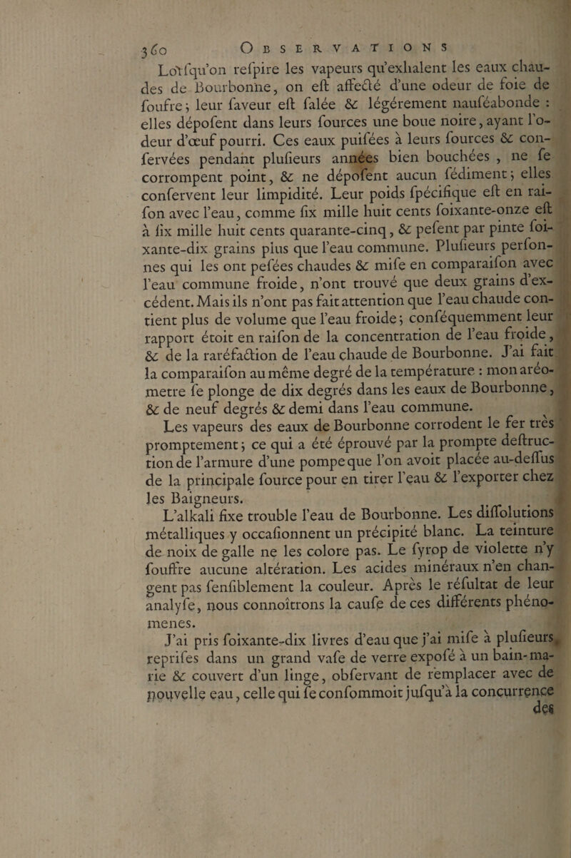 Loiiqu’on refpire les vapeurs qu’exhalent les eaux chau¬ des de 13ourbonne, on eft affe&é d’une odeur de foie de foufre ; leur faveur elf falée 6c légèrement nauféabonde : elles dépofent dans leurs fources une boue noire,ayant 1 o- deur d’œuf pourri. Ces eaux puifées à leurs fources 6c con- fervées pendant plufieurs années bien bouchées , ne fe corrompent point, 6c ne dépofent aucun fediment ; elles confervent leur limpidité. Leur poids fpécifique eft en rai- fon avec l’eau, comme lix mille huit cents foixante-onze eft à ftx mille huit cents quarante-cinq, 6c pefent par pinte foi- xante-dix grains plus que l’eau commune. Plufieurs perfon- nes qui les ont pefées chaudes 6c mile en comparai!on avec l’eau commune froide, n’ont trouvé que deux grains dex¬ cédent. Mais ils n’ont pas fait attention que l’eau chaude con¬ tient plus de volume que l’eau froide; conféquemment leur rapport étoit en raifon de la concentration de l’eau froide, 6c de la raréfaction de l’eau chaude de Bourbonne. J ai fait la comparaifon au même degré de la température : monareo- metre fe plonge de dix degrés dans les eaux de Bourbonne 3 6c de neuf degrés 6c demi dans l’eau commune. Les vapeurs des eaux de Bourbonne corrodent le fer très promptement ; ce qui a été éprouvé par la prompte deftruc- tionde l’armure d’une pompe que l’on avoit placée au-deflus de la principale fource pour en tirer l’eau 6c l’exporter chez les Baigneurs. L’alkali fixe trouble l’eau de Bourbonne. Les diffolutions métalliques y occalionnent un précipité blanc. La teinture de noix de galle ne les colore pas. Le fyrop de violette ny fouftre aucune altération. Les acides minéraux n en chan¬ gent pas fenfiblement la couleur. Apres le refultat de leur analyfe, nous connoîtrons la caufe de ces differents phéno¬ mènes. J’ai pris foixante-dix livres d’eau que j’ai mife à plufieurs, repriles dans un grand vafe de verre expofé à un bain-ma¬ rie 6c couvert d’un linge, obfervant de remplacer avec de nouvelle eau, celle qui fe confommoit jufqu’à la concurrence des
