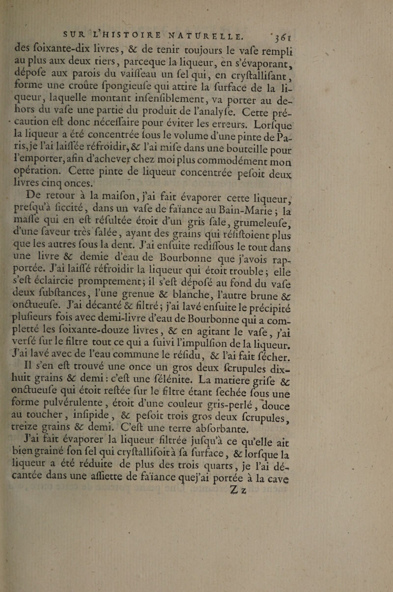 des foixante-dix livres, 6c de tenir toujours le vafe rempli au plus aux deux tiers, parceque la liqueur, en s’évaporant, dépofe aux parois du vaifleau un fel qui, en cryftallifant, forme une croûte fpongieufe qui attire la furface de la li¬ queur, laquelle montant infenfiblement, va porter au de- hors du vafe une partie du produit de l’analyfe. Cette pré- * caution eft donc nécelfaire pour éviter les erreurs. Lorfque la liqueur a été concentrée tous le volume d’une pinte de Pa¬ ris, je l’ai laifTée réfroidir,&: l’ai mife dans une bouteille pour 1’emporter, afin d’achever chez moi plus commodément mon opération. Cette pinte de liqueur concentrée pefoit deux livres cinq onces. De retour a la maifon, j’ai fait évaporer cette liqueur, pretqu a liccite, dans un vafe de faïance au Bain-Marie ; la malle qui en eft réfultée étoit d’un gris fale, grumeleufe, d’une faveur très Talée, ayant des grains qui réfiftoient plus que les autres fous la dent. J’ai enfuite rediftous le tout dans une livre 6c demie d’eau de Bourbonne que j’avois rap¬ portée. J’ai laifle réfroidir la liqueur qui étoit trouble ; elle s’eft éclaircie promptement; il s’eft dénofé au fond du vafe deux fubftances, lune grenue 6c blanche, l’autre brune 6c ondueufe. J’ai décanté 6c filtré ; j’ai lavé enfuite le précipité plufieurs fois avec demi-livre d’eau de Bourbonne qui a com- pletté les foixante-douze livres, 6c en agitant le vafe, fai veiTé fur le filtre tout ce qui a fuivi l’impulfion de la liqueur. J’ai lavé avec de l’eau commune le réfidu, 6c l’ai fait fécher. Il s’en eft trouvé une once un gros deux fcrupules dix- huit grains 6c demi : c’eft une félénite. La matière grife 6c ondueufe qui étoit reftée fur le filtre étant fechée fous une forme pulvérulente, étoit d’une couleur gris-perlé, ‘douce au toucher, infipide , 6c pefoit trois gros deux fcrupules treize grains 6c demi. C’eft une terre ablorbante. J’ai fait évaporer la liqueur filtrée jufqua ce quelle ait bien grainé fon fel qui cryftallifoità fa furface, 6c lorfque la liqueur a été réduite de plus des trois quarts, je l’ai dé¬ cantée dans une aftiette de faiance quej’ai portée à la cave Zz