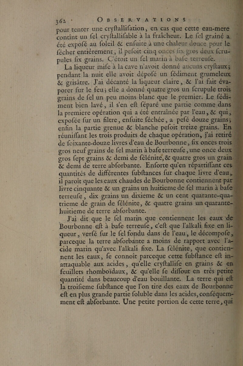 pour tenter une cryftallifation, en cas que cette eau-mere contînt un Tel cryftallifable à la fraîcheur. Le fel grainé a été expofé au foleil & enfuite à une chaleur douce pour le fécher entièrement, il pefoit cinq onces fix gros deux fcru- pules fix grains. Cétoit un fel marin à bafe terreui'e. La liqueur mile à la cave n avoit donné aucuns cryftaux j pendant la nuit elle avoit dépofé un fédiment grumeleux: & grisâtre. J’ai décanté la liqueur claire, & l’ai fait éva¬ porer fur le feu j elle a donné quatre gros un fcrupule trois grains de fel un peu moins blanc que le premier. Le fédi¬ ment bien lavé, il s’en eft féparé une partie comme dans la première opération qui a été entraînée par l’eau, & qui, expofée fur un filtre, enfuite féchée, a pefé douze grains > enfin la partie grenue & blanche pefoit treize grains. En réunifiant les trois produits de chaque opération, j’ai retiré de foixante-douze livres d’eau de Bourbonne, fix onces trois gros neuf grains de fel marin à bafe terreufe, une once deux gros fept grains &: demi de félénite, & quatre gros un grain &: demi de terre abforbante. Enforte qu’en répartifiant ces- quantités de différentes fubftances fur chaque livre d’eau,, il paroît que les eaux chaudes de Bourbonne contiennent par livre cinquante & un grains un huitième de fel marin à bafe terreufe, dix grains un dixième &c un cent quarante-qua- trieme de grain de félénite, & quatre grains un quarante- huitieme de terre abforbante. J’ai dit que le fel marin que contiennent les eaux de Bourbonne eft â bafe terreufe, c’eft que l’alkali fixe en li¬ queur , verfé fur le fel fopdu dans de l’eau, le décompofe, parceque la terre abforbante a moins de rapport avec l’a¬ cide marin qu’avec l’alkali fixe. La félénite, que contien¬ nent les eaux, fe connoît parceque cette fubftance eft in¬ attaquable aux acides, quelle cryftallife en grains & en feuillets rhomboïdaux, &: quelle fe difibut en très petite quantité dans beaucoup d’eau bouillante. La terre qui eft la troifieme fubftance que l’on tire des eaux de Bourbonne eft en plus grande partie foluble dans les acides, conféquem- ment eft abforbante. Une petite portion de cette terre, qui