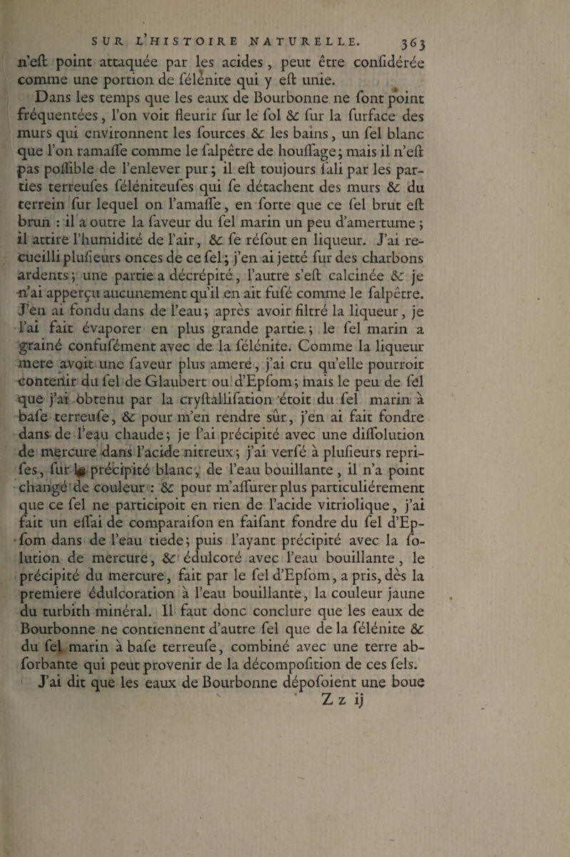 n’eft point attaquée par les acides, peut être confidérée comme une portion de félénite qui y eft unie. Dans les temps que les eaux de Bourbonne ne font point fréquentées, l’on voit fleurir fur le fol 8c fur la furface des murs qui environnent les fources 8c les bains, un fel blanc que l’on ramafle comme le falpêtre de houffage; mais il n’eft pas polfible de l’enlever pur ; il eft toujours fali par les par¬ ties terreufes féléniteufes qui fe détachent des murs 8c du terrein fur lequel on FamaflTe, en forte que ce fel brut eft brun : il a outre la faveur du fel marin un peu d’amertume ; il attire l’humidité de l’air, 8c fe réfout en liqueur. J’ai re¬ cueilli plufieurs onces de ce fel; j’en ai jetté fur des charbons ardents ; une partie a décrépité, l’autre s’eft calcinée 6c je •n’ai apperçu aucunement qu’il en ait fufé comme le falpêtre. J’en ai fondu dans de l’eau; après avoir filtré la liqueur, je l’ai fait évaporer en plus grande partie.; le fel marin a grainé confufément avec de la félénite. Comme la liqueur mere avoit une faveur plus amere, j’ai cru quelle pourroit •contenir du fel de Glaubert ou d’Epfom; mais le peu de fel que ) ai obtenu par la cryftaliifation étoit du fel marin à bafe terreufe, 8c pour m’en rendre sur, j’en ai fait fondre dans de l’eau chaude; je l’ai précipité avec une diflfolution de mercure dans l’acide nitreux ; j’ai verfé à plufieurs repri- fes, fur 1^ précipité blanc, de l’eau bouillante , il n’a point changé de couleur : 8c pour m’aflfûrer plus particuliérement que ce fel ne participoit en rien de l’acide vitriolique, j’ai fait un elfai de comparaifon en faifant fondre du fel d’Ep¬ fom dans de l’eau tiede; puis l’ayant précipité avec la fo- lution de mercure, 8c édulcoré avec l’eau bouillante, le précipité du mercure, fait par le fel d’Epfom, a pris, dès la première édulcoration à l’eau bouillante, la couleur jaune du turbith minéral. Il faut donc conclure que les eaux de Bourbonne ne contiennent d’autre fel que de la félénite 8c du fel marin à bafe terreufe, combiné avec une terre ab- forbante qui peut provenir de la décompofition de ces fels. J’ai dit que les eaux de Bourbonne dépofoient une boue / Z z ij