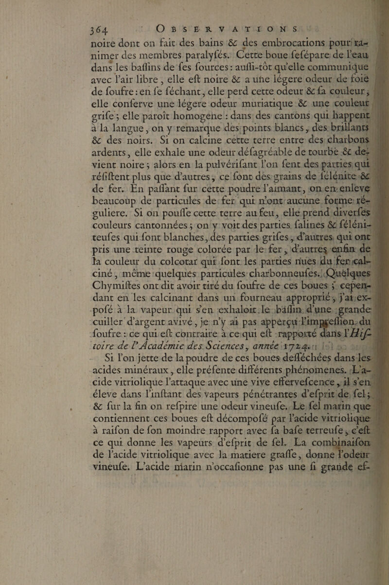 noire dont on fait des bains ôc des embrocations pour ra¬ nimer des membres paralyfés. Cette boue fefépare de l’eau dans les baflins de les fources: aufli-tôt quelle communique avec l’air libre , elle eft noire ôc a uùe légère odeur de foie de foufre : en fe féchant, elle perd cette odeur & fa couleur , elle conferve une légère odeur muriatique & une couleur grife ; elle paroît homogène : dans des cantons qui happent à la langue, on y remarque des points blancs,. des brillants & des noirs. Si on calcine cette terre entre des charbons ardents, elle exhale une odeur défagréable de tourbe & de¬ vient noire ; alors en la pulvérifant l’on lent des parties qui réliftent plus que d’autres, ce font des, grains de lélénite de fer. En pafiant fur cette poudre l’aimant, on en enlevç beaucoup de particules de fer qui n’ont aucune forme ré¬ gulière. Si on poulie cette terre au feu, elle prend diverfes couleurs cantonnées ; on y voit des parties falines & féléni- teufes qui font blanches, des parties grifes, d’autres qui ont pris une teinte rouge colorée par le fer, drautres enfin de la couleur du colcotar qui font les parties nues du fer cal¬ ciné , même quelques particules charbonneufes. Quelques Chymiftes ont dit avoir tiré du foufre de ces boues 5 cepen¬ dant en les calcinant dans un fourneau approprié , j’ai ex- pofé à la vapeur qui s’en exhaloit.le baflin d’une grande cuiller d’argent avivé, je n’y ai pas apperçu l’im^'eftion du foufre : ce qui eft contraire à ce qui eft rapporté dans l'Hif- toire de VAcadémie des Sciencesy année 1724. 1 Si l’on jette de la poudre de ces boues deflechées dans les- acides minéraux, elle préfente différents phénomènes. L’a¬ cide vitriolique l’attaque avec une vive effervefcence, il s’en éleve dans l’inftant des vapeurs pénétrantes d’efprit de fel; &: fur la fin on refpire une odeur vineufe. Le fel marin que contiennent ces boues eft décompofé par l’acide vitriolique à raifon de fon moindre rapport avec fa bafe terreufe, c’eft ce qui donne les vapeurs d’efprit de fel. La combinaifon de l’acide vitriolique avec la matière graffe, donne l’odeur vineufe. L’acide marin n’occafionne pas une fi grande ef-