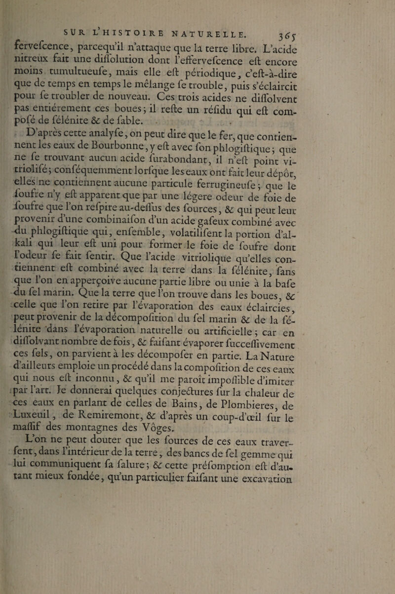 fervefcence, parcequ’il n’attaque que la terre libre. L’acide nitreux fait une diflolution dont l’effervefcence eft encore moins tumultueufe, mais elle eft périodique, c’eft-à-dire que de temps en temps le mélange fe trouble, puis s’éclaircit pour fe troubler de nouveau. Ces trois acides ne diftolvent pas entièrement ces boues j il refte un réfidu qui eft com- pofé de félénite 8c de fable. D apres cette analyfe, on peut dire que le fer, que contien¬ nent les eaux de Bourbonne, y eft avec fon phlogiftique j que ne fe trouvant aucun acide furabondant, il n’eft point vi- triolifé ; conféquemment lorfque leseaux ont fait leur dépôt, elles ne contiennent aucune particule ferrugineufe ; que le ioufre n’y eft apparent que par une légère odeur de foie de ioufre que l’on refpire au-deffus des fources, 8c qui peut leur provenir d une combinaifon d un acide gafeux combiné avec ■du phlogiftique qui, enfemble, volatilifent la portion d’al- kali qui leur eft uni pour former le foie de Ioufre dont l’odeur fe fait fentir. Que l’acide vitriolique quelles con¬ tiennent eft combiné avec la terre dans la félénite, fans que l’on en apperçoive aucune partie libre ou unie à la bafe du fel marin. Que la terre que 1 on trouve dans les boues, 8c celle que l’on retire par l’évaporation des eaux éclaircies, peut provenir de la décompofition du fel marin 8c de la fé¬ lénite dans l’évaporation naturelle ou artificielle ; car en diffolvant nombre de fois, 8c faifant évaporer fucceflivement ces fels, on parvient à les décompofer en partie. La Nature d’ailleurs emploie un procédé dans la compofition de ces eaux qui nous eft inconnu, & qu’il me paraît impoftible d’imiter par l’art, le donnerai quelques conjectures fur la chaleur de ces eaux en parlant de celles de Bains, de Plombières, de Luxeuil, de Remiremont, & d’après un coup-d’œil fur le maffif des montagnes des Vôges. L’on ne peut douter que les fources de ces eaux traver¬ sent , dans l’intérieur de la terre, des bancs de fel gemme qui lui communiquent fa falure ; 8c cette préemption eft d’au, tant mieux fondée, qu’un particulier faifant une excavation