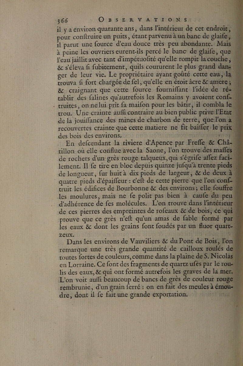 il y a environ quarante ans, dans l’intérieur de cet endroit, pour conftruire un puits, étant parvenu à un banc de glaife, il parut une fource d’eau douce très peu abondante. Mais à peine les ouvriers eurent-ils percé le banc de glaife, que l’eau jaillit avec tant d’impétuolité quelle rompit la couche, &: s’éleva fi fubitement, quils coururent le plus grand dan¬ ger de leur vie. Le propriétaire ayant goûté cette eau, la trouva fi fort chargée de fel, quelle en étoit âcre 6c amere ; &: craignant que cette fource fournilfant l’idée de ré¬ tablir des falines qu’autrefois les Romains y avoient conf- truites, on ne lui prît fa maifon pour les bâtir, il combla le trou. Une crainte aufli contraire au bien public prive l’Etat de la jouilfance des mines de charbon de terre, que l’on a recouvertes crainte que cette matière ne fit bailfer le prix des bois des environs. En defcendant la riviere d’Apence par Frelfe 6c Châ- tillon ou elle conflue avec la Saône, l’on trouve des mafles de rochers d’un grès rouge talqueux,qui s’égrife aflez faci¬ lement. Il fe tire en bloc depuis quinze jufqu’à trente pieds de longueur, fur huit à dix pieds de largeur, 6c de deux à quatre pieds d’épaifleur : c’efl: de cette pierre que l’on conf- truit les édifices de Bourbonne 6c des environs ; elle fouffre les moulures, mais ne fe polit pas bien à caufe du peu d’adhérence de fes molécules. L’on trouve dans l’intérieur de ces pierres des empreintes de rofeaux 6c de bois, ce qui prouve que ce grès n’efl: qu’un amas de fable formé par les eaux 6c dont les grains font foudés par un fluor quart- zeux. Dans les environs de Vauviliers 6c duPont de Bois, l’on remarque une très grande quantité de cailloux roulés de toutes fortes de couleurs, comme dans la plaine de S. Nicolas en Lorraine. Ce font des fragments de quartz ufés par le rou¬ lis des eaux, 6c qui ont formé autrefois les graves de la mer. L’on voit aufli beaucoup de bancs de grès de couleur rouge rembrunie, d’un grain ferré : on en fait des meules à émou- dre, dont il fe fait une grande exportation.