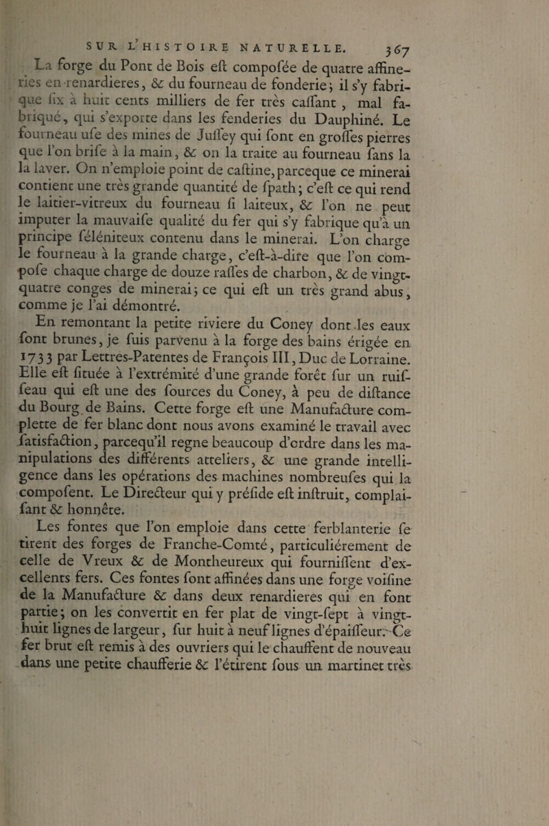La forge du Pont de Bois eft compofée de quatre affine- ries en renardières, 6c du fourneau de fonderie ; il s’y fabri¬ que iix à huit cents milliers de fer très caffant , mal fa¬ briqué, qui s’exporte dans les fenderies du Dauphiné. Le fourneau ufe des mines de Juliey qui font en groffes pierres que l’on brife à la main, 6c on la traite au fourneau fans la la laver. On n’emploie point de caftine, parceque ce minerai contient une très grande quantité de fpath; c’eft ce qui rend le laitier-vitreux du fourneau fi laiteux, 6c l’on ne peut imputer la mauvaife qualité du fer qui s’y fabrique qu’à un principe féléniteux contenu dans le minerai. L’on charge le fourneau à la grande charge, c’eft-à-dire que l’on com- pofe chaque charge de douze rafles de charbon, 6c de vingt- quatre conges de minerai ; ce qui eft un très grand abus, comme je l’ai démontré. En remontant la petite riviere du Coney dont les eaux font brunes, je fuis parvenu à la forge des bains érigée en 173 3 par Lettres-Patentes de François III, Duc de Lorraine. Elle eft fituée à l’extrémité d’une grande forêt fur un ruif- feau qui eft une des fources du Coney, à peu de diftance du Bourg de Bains. Cette forge eft une Manufaélure com- plette de fer blanc dont nous avons examiné le travail avec fatisfaêlion, parcequ’il régné beaucoup d’ordre dans les ma¬ nipulations des différents atteliers, 6c une grande intelli¬ gence dans les opérations des machines nombreufes qui la compofent. Le Direéteur qui y préfide eft inftruit, complai- fant 6c honnête. Les fontes que l’on emploie dans cette ferblanterie fe tirent des forges de Franche-Comté, particuliérement de celle de Vreux 6c de Montheureux qui fourniffent d’ex¬ cellents fers. Ces fontes font affinées dans une forge voifine de la Manufaélure 6c dans deux renardières qui en font partie ; on les convertit en fer plat de vingt-fept à vingt- huit lignes de largeur, fur huit à neuf lignes d’épaiffeur. Ce fer brut eft remis à des ouvriers qui le chauftent de nouveau dans une petite chaufferie 6c l’étireat fous un martinet très