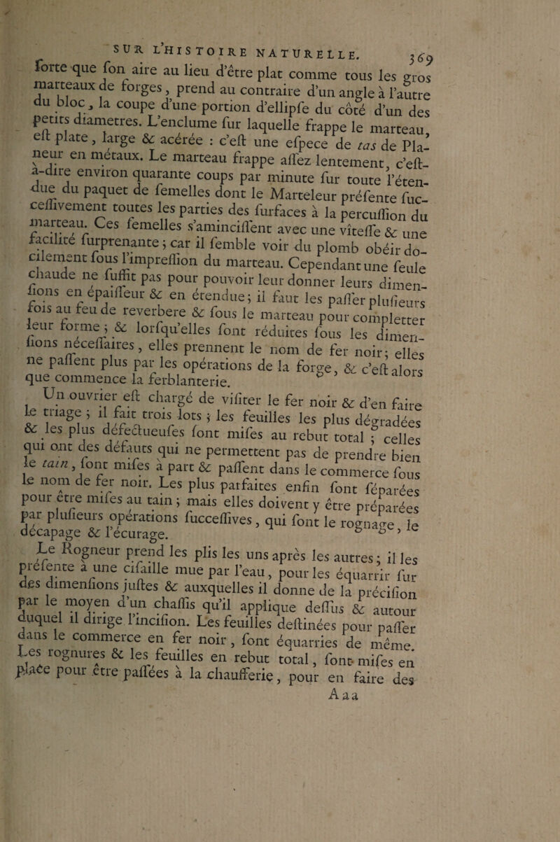 forte que fon aire au lieu d’être plat comme tous les gros matteaux de forges, prend au contraire d’un angle à l’autre du bloc, la coupe d’une portion d’ellipfe du côté d’un des petits diamètres. L’enclume fur laquelle frappe le marteau eft plate, large & acérée : c’eft une efpece de cas de Pla¬ neur en métaux. Le marteau frappe allez lentement c’eft- a-dire environ quarante coups par minute fur toute l’éten¬ due du paquet de femelles dont le Marteleur préfente fuc- ceffivement toutes les parties des furfaces à la percuffion du marteau. Ces lemelles s’aminciflent avec une vîtelTe & une facilite furprenante ; car il femble voir du plomb obéir do¬ cilement fous limpreffion du marteau. Cependant une feule chaude ne fuffit pas pour pouvoir leur donner leurs dimen¬ sions en epairteur & en étendue; il faut les palferplufieurs fois au feu de reverbere & fous le marteau pour comporter leur forme ; & lorfqu’elles font réduites fous les dimen- ûons necelfaires, elles prennent le nom de fer noir; elles ne partent plus par les opérations de la forge, & c’eft alors que commence la ferblanterie. Un ouvrier eft chargé de vifiter le fer noir & d’en faire le mage , il fait trois lots ; les feuilles les plus dégradées & les plus defeclueufes font mifes au rebut total f celles qui ont des defauts qui ne permettent pas de prendre bien le tain, font mifes a part & partent dans le commerce fous Le nom de fer noir. Les plus parfaites enfin font féparées pour etre mifes au tain ; mais elles doivent y être préparées par plufieurs operations fucceflives, qui font le rogna<re le décapage & l ecurage. ° ° ’ e Le Rogneur prend les plis les uns apres les autres ; il les pie fente a une cifulle mue par l’eau, pour les équarrir fur des dimenuons juftes & auxquelles il donne de la précifion par le moyen d’un chaffis qu’il applique dertiis & autour duquel il dirige 1 incifion. Les feuilles deftinées pour pafl’er ans e commeice en fer noir, font éciuarries de même Les rognures & les feuilles en rebut total, font- mifes en praCe pour etre paflées à la chaufferie, pour en faire des