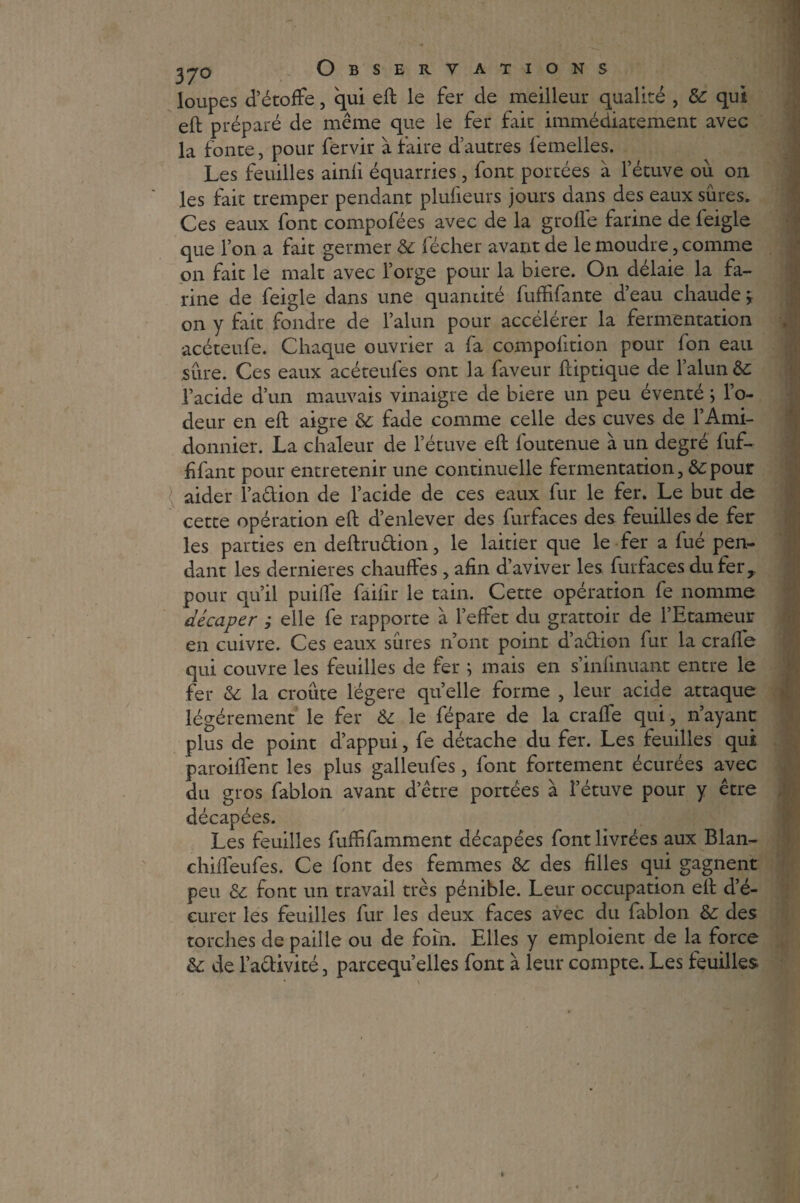 loupes d’étoffe, qui eft le fer de meilleur qualité , 6c qui eft préparé de même que le fer fait immédiatement avec la fonte, pour fervir à faire d’autres femelles. Les feuilles ainfi équarries , font portées à l’étuve ou on les fait tremper pendant plufieurs jours dans des eaux sûres. Ces eaux font compofées avec de la grofle farine de feigle que l’on a fait germer 6c fécher avant de le moudre, comme on fait le malt avec l’orge pour la biere. On délaie la fa¬ rine de feigle dans une quantité fufffante d’eau chaude^ on y fait fondre de l’alun pour accélérer la fermentation acéteufe. Chaque ouvrier a fa compofition pour fon eau sûre. Ces eaux acéteufes ont la faveur ftiptique de l’alun 6c l’acide d’un mauvais vinaigre de biere un peu éventé ; l’o¬ deur en eft aigre & fade comme celle des cuves de l’Ami- donnier. La chaleur de l’étuve eft foutenue à un degré fuf- ffant pour entretenir une continuelle fermentation, 6cpour aider l’adion de l’acide de ces eaux fur le fer. Le but de cette opération eft d’enlever des furfaces des feuilles de fer les parties en deftrudion, le laitier que le fer a fué pen¬ dant les dernieres chauffes, afin d’aviver les furfaces du fer, pour qu’il puiffe faifir le tain. Cette opération fe nomme décaper ; elle fe rapporte à l’effet du grattoir de l’Etameur en cuivre. Ces eaux sûres n ont point d’adion fur la craffe qui couvre les feuilles de fer ; mais en s’infinuant entre le fer 6c la croûte légère quelle forme , leur acide attaque légèrement le fer èc le fépare de la craffe qui, n’ayant plus de point d’appui, fe détache du fer. Les feuilles qui paroiflent les plus galleufes, font fortement écurées avec du gros fablon avant d’être portées à l’étuve pour y être décapées. Les feuilles fuffifamment décapées fontlivrées aux Blan- chiffeufes. Ce font des femmes 6c des filles qui gagnent peu 6c font un travail très pénible. Leur occupation eft d’é- eurer les feuilles fur les deux faces avec du fablon 6c des torches de paille ou de foin. Elles y emploient de la force 6c de l’adivité, parcequ’elles font à leur compte. Les feuilles