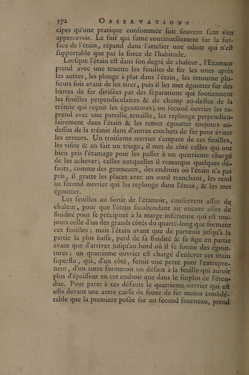 cipes qu’une pratique confommée fuit fouvent fa ns s’en appercevoir. Le fuif qui fume continuellement fur la fur- face de l’étain, répand dans l’attelier une odeur qui n’eft fupportable que par la force de l’habitude. Lorfque l’étain eft dans fon degré de chaleur, l’Etameur prend avec une tenette les feuilles de fer les unes après les aunes, les plonge a plat dans l’etain, les retourne plu- heurs fois avant de les tirer, puis il les met égoutter fur des barres de 1er divilees par des feparations qui foutienneiit les feuilles perpendiculaires & de champ au-deflus de la trémie qui reçoit les égouttures ; un fécond ouvrier les re¬ prend avec une pareille.tenaille., les replonge perpendicu¬ lairement dans l’étain & les remet égoutter toujours an- delfus de la tienne dans d autres crochets de fer pour éviter les erreurs. Un troifieme ouvrier s’empare de ces feuilles- les vihte & en fait un triage; il met de côté celles qui ont bien pris letamage pour les paflfer à un quatrième chargé de les achever; celles auxquelles il remarque quelques dé¬ fauts, comme des grumeaux, des endroits où l’étain n’a pas P™ > ü gratte les places avec un outil tranchant, les rend au lecond ouvrier qui les replonge dans l’étain, &; les met égoutter. Les feuilles au fortir de l’étamoir, confervent alfez de chaleur, pour que l’étain furabondant ait encore allez de fluidité pour fe précipiter à la marge inférieure qui eft tou¬ jours celle d’un des grands côtés du quarré-long que forment ces feuilles ; mais l’étain avant que de parvenir jufqua la partie la plus bafle, perd de fa fluidité & fe flge en partie avant que d arriver jufquau bord ou il le forme des égout¬ tures ; un quatrième ouvrier efl: chargé d’enlever cet étain fuperflu , qui, d’un côté, feroit une perte pour l’entrepre¬ neur, d’un autre formeroit un défaut à la feuille qui auroit plus d’épaifleur en cet endroit que dans le furplus de l’éten¬ due. Pour parer à ces défauts le quatrième ouvrier qui eft alîis devant une autre caille de fonte de fer moins confidé- rable que la première pofée fur un fécond fourneau, prend