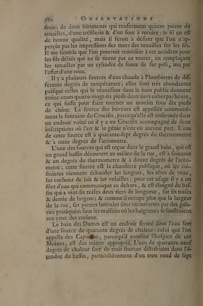 Observations feriez de deux bâtiments qui renferment quinze paires de tenailles, d’une tréfilerie & d’un four â recuire : le fil en eft de bonne qualité , mais il feroit à délirer que l’on n’ap- perçût pas les impreftions des mors des tenailles fur les fils. Il me femble que Ton pourroit remédier à cet accident pour les fils déliés qui ne fe tirent pas au touret, en remplaçant les tenailles par un cylindre de fonte de fer poli, mu par l’effet d’une roue. Il y a plufieurs fources d’eau chaude à Plombières de dif¬ férents degrés de température; elles font très abondantes puifque celles qui fe réuniffent dans le bain public donnent treize cents quatre-vingt-lix pieds deux tiers cubes par heure, ce qui fuffit pour faire tourner un moulin fous dix pieds de chute. La fource des buveurs eft appellée communé¬ ment la fontaine du Crucifix, parcequ’elle eft enfermée dans un endroit voûté ou il y a un Crucifix accompagné de deux infcriptions où l’art & le génie n’ont eu aucune part. L’eau de cette fource eft à quarante-fept degrés du thermomètre à onze degrés de l’aréometre. L’une des fources qui eft reçue dans le grand bain, qui eft un grand baflin découvert au milieu de la rue, eft à foixante Sc un degrés du thermomètre &: à douze degrés de l’aréo- metre ; cette fource eft la chaudière publique, où lçs cui- fmieres viennent échauder les langues, les têtes de veau, les cochons de lait &: les volailles ; pour cet ufage il y a un filet d’eau qui communique au dehors, & eft éloigné du baff fin qui a vint-fix toifes deux tiers de longueur, fur fix toifes de demie de largeur; & comme il occupe plus que la largeur de la rue, fes parties latérales font recouvertes par des gale¬ ries pratiquées fous les maifons où les baigneurs fe fouftraient aux yeux des curieux. Le bain des Dames eft un endroit fermé dont l’eau fort d’une fource de quarante degrés de chaleur : celui que Ion appelle des Capucins, parcequil avoifine l’hofpice de ces Moines, çft des mieux approprié. L’eau de quarante-neuf degrés de chaleur fort de trois fources diftnbuées dans l’é- g&ndtie du badin ? particuliérement d’un trou rond de fept