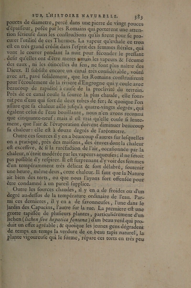 pouces de diamètre, percé dans une pierre de vingt pouces d’épaifiêur, pofée par les Romains qui portèrent une atten¬ tion férieufe dans les conftru&ions qu’ils firent pour fe pro¬ curer Futilité de ces Thermes. La vapeur qu’exhale ce trou efi en très grand crédit dans l’efprit des femmes ftériles, qui vont le couver pendant la nuit pour féconder le prefiant defir quelles ont detre meres »mais les vapeurs & l’écume des eaux , ni les étincelles du feu, ne font plus naître des Dieux. Il fubfifie encore un canal très confidérable, voûté- avec art, pavé folidement, que les Romains confiruifirent pour l’écoulement de la riviere d’Engrogne qui y coule avec beaucoup de rapidité à caufe de la proclivité du terrein. Près de ce canal coule la fource la plus chaude, elle four¬ nit peu d’eau qui fort de deux tubes de fer; &: quoique l’on allure que fa chaleur aille jufqu’à quatre-vingts degrés , qui égalent celui de 1 eau bouillante , nous n en avons reconnu que cinquante-neuf : mais il efi vrai quelle coule fi lente¬ ment, que l’air & l’évaporation doivent diminuer beaucoup fa chaleur : elle efi à douze degrés de l’aréometre. Outre ces fources il y en a beaucoup d’autres fur lefquelles^ on a pratiqué, près des maifons, des étuves dont la chaleur efi excefhve, li la raiefaétion de 1 air, occafionnée par la chaleur, n’étoit modérée par les vapeurs aqueufes ; il ne feroit pas poflible d’y refpirer. Il efi furprenant d’y voir des femmes d’un tempéramment très délicat & fort délabré, foutenir une heure, même deux, cette chaleur. Il faut que'la Nature ait bien des torts, ou que nous l’ayons fort ofiénfée pour être condamné à un pareil fupplice. • Outre les fources chaudes, il y en a de froides ou d’um degré au-deflus de la température ordinaire de l’eau. Par¬ mi ces dernieres, il y en a de favonneufes, l’une dans le jardin des Capucins, l’autre fur la rue. La première efi une grotte tapiffée de plufieurs plantes, particuliérement d’un lichen ( lichen Jive hepatica fontana ) d’un beau verd qui pro¬ duit un effet agréable ; & quoique les jeunes gens dégradent de temps en temps la verdure de ce beau tapis naturel , la plante vigoureufe qui le forme, répare ces torts en très pei*