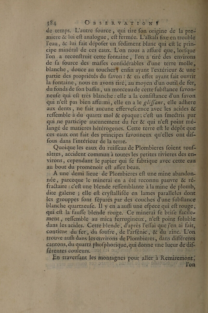 de temps. L’autre fource , qui tire Ton origine de la pre¬ mière 6c lui eft analogue, eft fermée. L’alkali fixe en trouble l’eau, 6c lui fait dépofer un fédiment blanc qui eft le prin¬ cipe minéral de ces eaux. L’on nous a affûté que, lorfque l’on a reconftruit cette fontaine , l’on a tiré des environs de fa fource des malles confidérables d’une terre molle, blanche, douce au toucher} enfin ayant l’extérieur & une partie des propriétés du favon : & en effet ayant fait ouvrir la fontaine, nous en avons tiré, au moyen d’un outil de fer, du fonds de fon baffin, un morceau de cette fubftance favon- neufe qui eft très blanche : elle a la confiftance d’un favon qui n’eft pas bien affermi, elle en a le glijjant, elle adhéré aux dents, ne fait aucune effervefcence avec les acides 6c reffemble à du quartz mol 6c opaque \ c’eft un fmeclris pur qui ne participe aucunement du fer 6c qui n’eft point mé¬ langé de matières hétérogènes. Cette terre eft le dépôt que ces eaux ont fait des principes favonneux quelles ont dift* fous dans l’intérieur de la terre. Quoique les eaux du ruiffeau de Plombières foient rouf- sâtres, accident commun à toutes les petites rivières des en¬ virons , cependant le papier qui fe fabrique avec cette eau au bout du promenoir eft affez beau, A une demi lieue de Plombières eft une mine abandon¬ née, parceque le minerai en a été reconnu pauvre 6c ré- fraétaire : c’eft une blende reffemblante à la mine de plomb, dite galene 5 elle eft cryftallifée en lames parallèles dont les grouppes font féparés par des couches d’une fubftance blanche quartzeufe. Il y en aaufli une efpece qui eft rouge, qui eft la fauffe blende rouge. Ce minerai fe brife facile¬ ment , reflemble au mica ferrugineux, n’eft point foluble dans les acides. Cette blende, d’après l’effai que j’en ai fait, contient du fer, du foufre, de l’arfénic, 6c du zinc. L’on trouve auflidans les environs de Plombières, dans différents cantons,du quartz phofphorique,qui donne une lueur de dif¬ férentes couleurs. - - En traverfmt les montagnes pour aller à Remiremojit, ■ - J*on