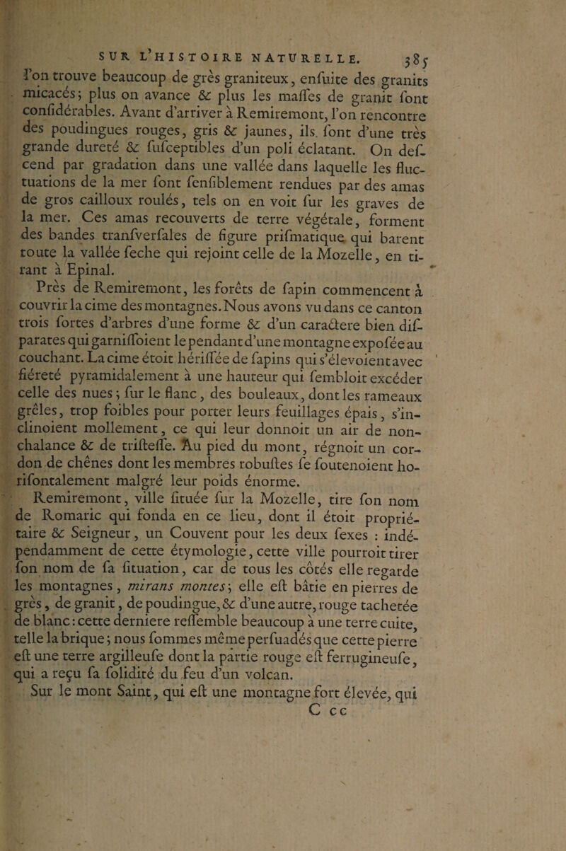 l’on trouve beaucoup de grès graniteux, enfuite des granits micacés ; plus on avance & plus les malles de granit font confidérables. Avant d’arriver â Remiremont, l’on rencontre des poùdingues rouges, gris & jaunes, ils. font d’une très grande dureté & fufceptibles d’un poli éclatant. On def- cend par gradation dans une vallée dans laquelle les fluc¬ tuations de la mer font fenfiblement rendues par des amas de gros cailloux roulés, tels on en voit fur les graves de la mer. Ces amas recouverts de terre végétale, forment des bandes tranfverfales de figure prifmatique qui barent toute la vallée feche qui rejoint celle de laMozelle, en ti¬ rant à Epinal. Près de Remiremont, les forets de fapin commencent à couvrir la cime des montagnes. Nous avons vu dans ce canton trois fortes d’arbres d’une forme & d’un caradere bien dis¬ parates quigarnifloient le pendant d’une montagne expofée au couchant. La cime étoit hériflee de fapins qui s’élevoient avec fiéreté pyramidalement à une hauteur qui fembloit excéder celle des nues ; fur le flanc, des bouleaux, dont les rameaux grêles, trop foibles pour porter leurs feuillages épais, s’in- clinoient mollement, ce qui leur donnoit un air de non¬ chalance &c de triftelfe. Au pied du mont, régnoit un cor¬ don de chênes dont les membres robuftes fe foutenoient ho- rifontalement malgré leur poids énorme. Remiremont, ville fituée fur la Mozelle, tire fon nom de Romaric qui fonda en ce lieu, dont il étoit proprié¬ taire & Seigneur, un Couvent pour les deux fexes : indé¬ pendamment de cette étymologie, cette ville pourroittirer fon nom de fa fituation, car de tous les côtés elle regarde les montagnes, mirans montes; elle eft bâtie en pierres de grès, de granit, de poudingue, & d’une autre, rouge tachetée de blanc : cette derniere refl'emble beaucoup à une terre cuite, telle la brique; nous fommes mêmeperfuadésque cette pierre eft une terre argilleufe dont la partie rouge eft ferrugineufe, qui a reçu fa folidité du feu d’un volcan. Sur le mont Saint, qui eft une montagne fort élevée, qui C cc X