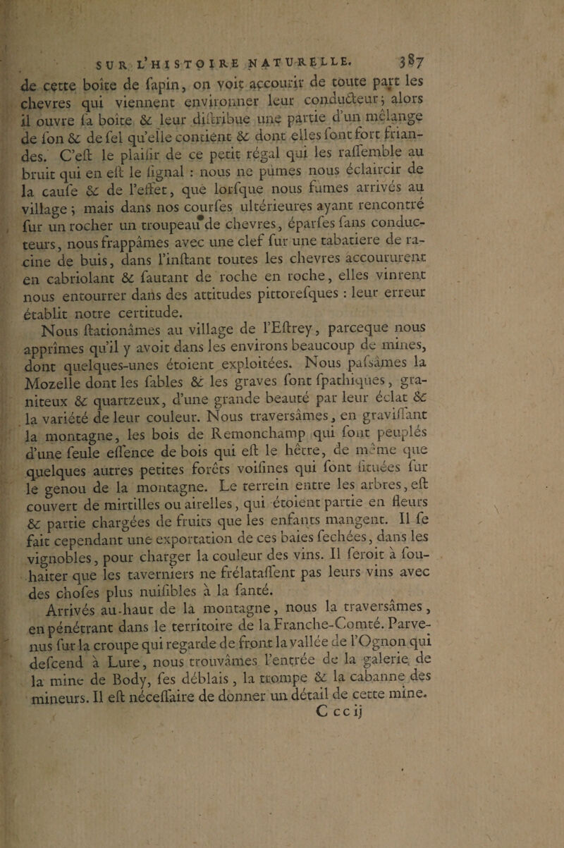 de cette boîte de fapin, on voie accourir de toute part les chevres qui viennent environner leur conducteur j alors il ouvre la boîte & leur diftribue une partie d’un mélange de ion 6c de Tel quelle contient 6c dont elles font fort frian¬ des. C’efl le plaiür de ce petit régal qui les raliénable au bruit qui en eft le lignai : nous ne punies nous éclaircir de la caule 6c de l’eflet, que lorfque nous fumes arrivés au village ; mais dans nos courfes ultérieures ayant rencontré fur un rocher un troupeaifde chevres, épârfesfans conduc¬ teurs , nous frappâmes avec une clef fur une tabatière de ra¬ cine de buis, dans Imitant toutes les chevres accoururent en cabriolant 6c fautant de roche en roche, elles vinrent nous entourrer dans des attitudes pittorefques : leur erreur établit notre certitude. Nous Itationâmes au village de l’Eftrey, pareeque nous apprîmes quil y avoir dans les environs beaucoup de naines, dont quelques-unes étoient exploitées. Nous puisâmes la Mozelle dont les fables 6c les graves font fpatlaiqûes, gra¬ niteux 6c quartzeux, d’une grande beauté par leur éclat 6c la variété de leur couleur. Nous traversâmes, en gravi.Tant la montagne, les bois de Remonchamp qui font peuplés d’une feule elfence de bois qui elf le hêtre, de même que quelques autres petites forêts voilines qui font fituées fur le genou de la montagne. Le terrein entre les arbres,eft couvert de mirtilles ou airelles, qui étoient partie en fleurs 6c partie chargées de fruits que les enfants mangent. Il fe fait cependant une exportation de ces baies fechées, dans les vignobles, pour charger la couleur des vins. Il foroit à fou- haiter que les taverniers ne frélataflent pas leurs vins avec des chofes plus nuifibles â la fanté. Arrivés au-haut de la montagne, nous la traversâmes, en pénétrant dans le territoire de la Franche-C.omte. Parve¬ nus fur la croupe qui regarde de front la vallée de l’Ognon qui defeend à Lure, nous trouvâmes l’entrée de la galerie de la mine de Body, fes déblais, la trompe 6c la cabanne des mineurs. Il eft néceflaire de donner un détail de cette mine. C c c i j