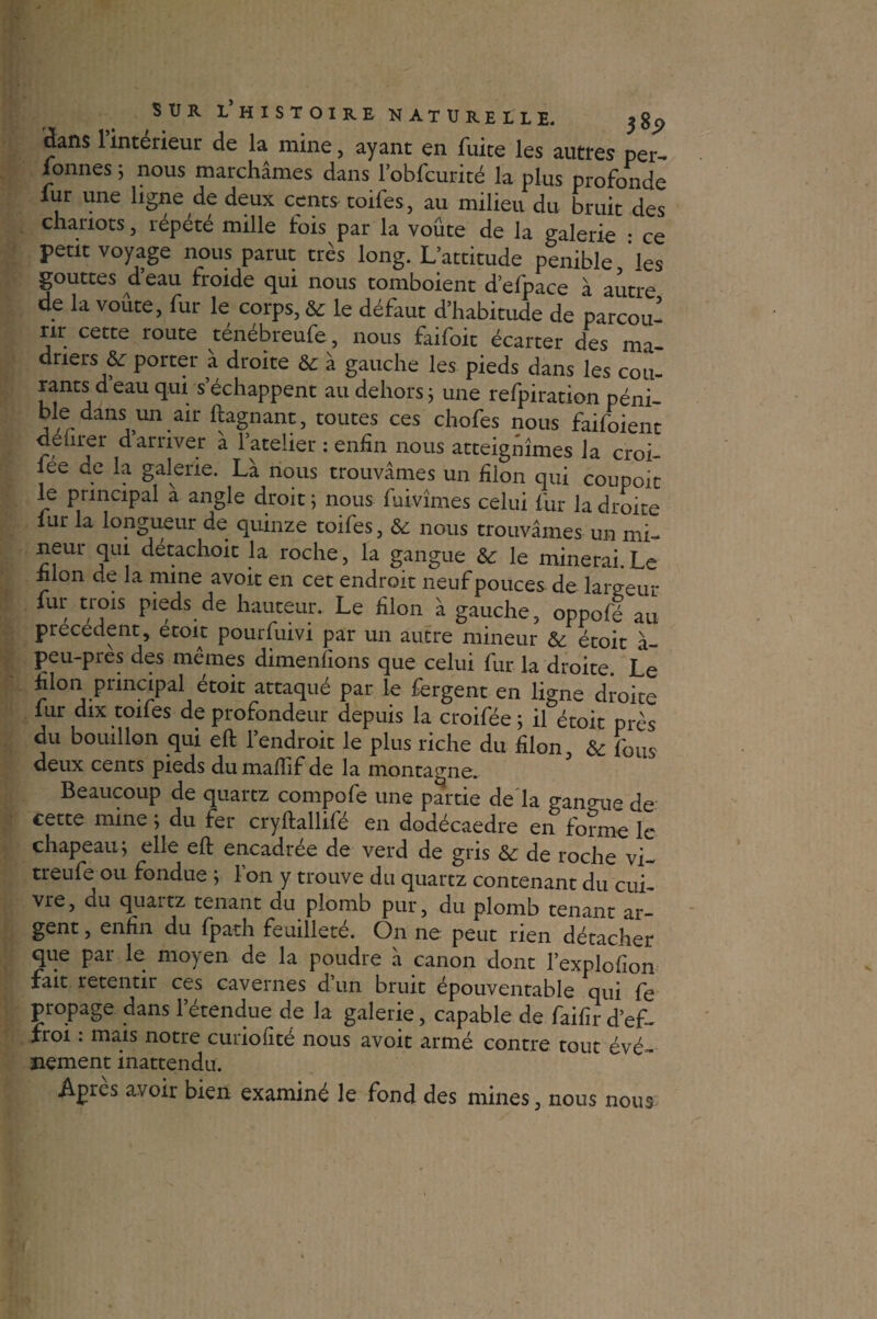 dans 1 intérieur de la mine, ayant en fuite les autres per-» formes ; nous marchâmes dans l’obfcurité la plus profonde iur une ligne de deux cents toifes, au milieu du bruit des chariots, répété mille fois par la voûte de la galerie : ce petit voyage nous parut très long. L’attitude pénible les gouttes d eau froide qui nous tomboient d’efpace à autre de la voûte, fur le corps, & le défaut d’habitude de parcou¬ re cette route ténébreufe, nous faifoit écarter des ma dners & porter à droite & à gauche les pieds dans les cou¬ rants d eau qui s échappent au dehors ; une refpiration péni- ble dans un air ftagnant, toutes ces chofes nous faifoient delirer d arriver â l’atelier : enfin nous atteignîmes la croi- lee de la galerie. Là nous trouvâmes un filon qui coupoit le principal à angle droit 5 nous fuivîmes celui fur la droite lur la longueur de quinze toifes, & nous trouvâmes un mi- neur qui détachoit la roche, la gangue & le minerai.Le lilon de la mine avoit en cet endroit neuf pouces de largeur fur trois pieds de hauteur. Le filon à gauche, oppofé au precedent, etoit pourfuivi par un autre mineur & étoit à- peu-près des mêmes dimenfions que celui fur la droite. Le filon principal étoit attaqué par le fergent en ligne droite lur dix toifes de profondeur depuis la croifée ; il étoit près du bouillon qui eft l’endroit le plus riche du filon, & fous deux cents pieds dumalTif de la montagne. Beaucoup de quartz compofe une partie de la gangue de cette mine ; du fer cryftallifé en dodécaèdre en forme le chapeau ; elle eft encadrée de verd de gris &: de roche vi- treufe ou fondue ; l’on y trouve du quartz contenant du cui¬ vre, du quartz tenant du plomb pur, du plomb tenant ar¬ gent , enfin du fpath feuilleté. On ne peut rien détacher que par le moyen de la poudre à canon dont l’explofîon fait retentir ces cavernes d’un bruit épouventable qui fe propage dans l’étendue de la galerie, capable de faifir d’ef¬ froi : mais notre curiofité nous avoit armé contre tout évé¬ nement inattendu. Apres avoir bien examiné le fond des mines, nous nous