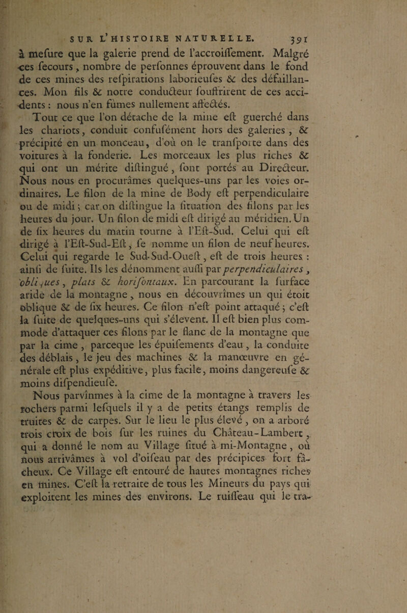 à mefure que la galerie prend de l’accroifTement. Malgré ■ces fecours , nombre de perfonnes éprouvent dans le fond de ces mines des refpirations laborieufes 6c des défaillan¬ ces. Mon fils 6c notre condu&eur fouftrirent de ces acci¬ dents : nous n’en fumes nullement aft'e&és. Tout ce que Ton détache de la mine eft guerché dans les chariots, conduit confufément hors des galeries , 6c précipité en un monceau, d’où on le tranfporte dans des voitures a la fonderie. Les morceaux les plus riches 6c qui ont un mérite diftingué , font portés au Directeur. Nous nous en procurâmes quelques-uns par les voies or¬ dinaires. Le filon de la mine de Body eft perpendiculaire ou de midi; car.on diftingué la fituation des filons par les heures du jour. Un filon de midi eft dirigé au méridien. Un de fix heures du matin tourne à l’Eft-Sud. Celui qui eft dirigé à l’Eft-Sud-Eft, fe nomme un filon de neuf heures. Celui qui regarde le Sud*Sud-Oueft, eft de trois heures : ainh de fuite. Ils les dénomment aufli par perpendiculaires 3 obliques, plais 6c horifontaux. En parcourant la iurface aride de la montagne, nous en découvrîmes un qui étoit oblique 6c de fix heures. Ce filon n eft point attaqué ; c’eft la fuite de quelques-uns qui s’élèvent. Il eft bien plus com¬ mode d’attaquer ces filons par le flanc de la montagne que par la cime , pareeque les épuifements d’eau , la conduite des déblais, le jeu des machines 6c la manœuvre en gé¬ nérale eft plus expéditive, plus facile, moins dangereufe 6c moins difpendieule. Nous parvînmes à la cime de la montagne à travers les rochers parmi lefquels il y a de petits étangs remplis de truites 6c de carpes. Sur le lieu le plus élevé , on a arboré trois croix de bois fur les ruines du Château-Lambert 5 qui a donné le nom au Village fitué à mi-Montagne , où nous arrivâmes à vol d’oifeau par des précipices fort fâ¬ cheux. Ce Village eft entouré de hautes montagnes riches en mines. C’eft la retraite de tous les Mineurs du pays qui exploitent les mines des environs. Le ruifléau qui le tra-