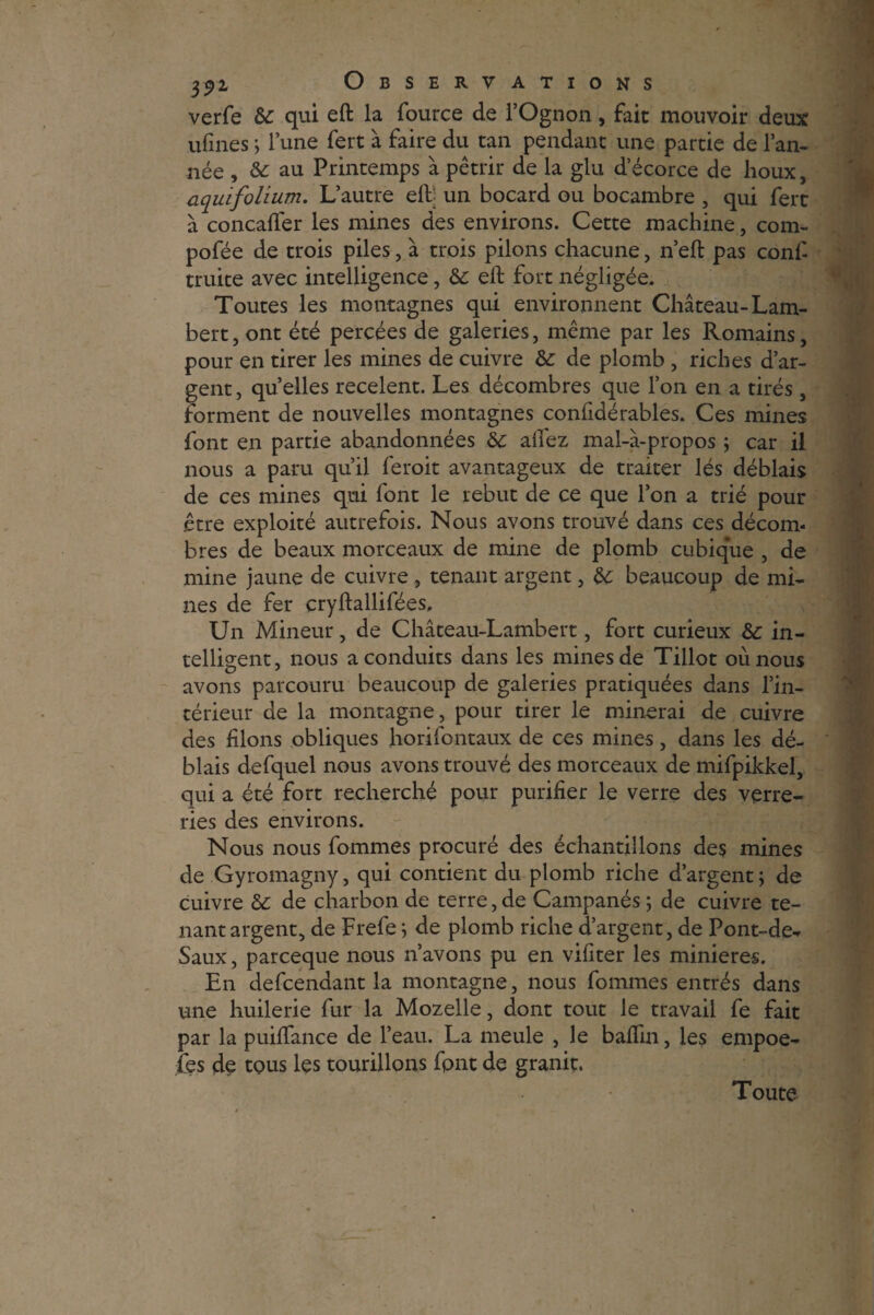 verfe & qui eft la fource de l’Ognon, fait mouvoir deux ulïnes ; l’une fert à faire du tan pendant une partie de l’an¬ née , & au Printemps à pétrir de la glu d’écorce de houx, aquifohum. L’autre elb un bocard ou bocambre , qui fert à concafîer les mines des environs. Cette machine, com- pofée de trois piles, à trois pilons chacune, n’eft pas conf truite avec intelligence, & eft fort négligée. Toutes les montagnes qui environnent Château-Lam¬ bert, ont été percées de galeries, même par les Romains, pour en tirer les mines de cuivre &: de plomb , riches d’ar¬ gent , quelles recèlent. Les décombres que l’on en a tirés , forment de nouvelles montagnes confidérables. Ces mines font en partie abandonnées 8c allez mal-à-propos ; car il nous a paru qu’il feroit avantageux de traiter lés déblais de ces mines qui font le rebut de ce que l’on a trié pour être exploité autrefois. Nous avons trouvé dans ces décom¬ bres de beaux morceaux de mine de plomb cubique , de mine jaune de cuivre , tenant argent, 8c beaucoup de mi¬ nes de fer çryftallifées. Un Mineur, de Château-Lambert, fort curieux &: in¬ telligent, nous a conduits dans les mines de Tillot où nous avons parcouru beaucoup de galeries pratiquées dans l’in¬ térieur de la montagne, pour tirer le minerai de cuivre des filons obliques horifontaux de ces mines, dans les dé¬ blais defquel nous avons trouvé des morceaux de mifpikkel, qui a été fort recherché pour purifier le verre des verre¬ ries des environs. Nous nous fommes procuré des échantillons des mines de Gyromagny, qui contient du plomb riche d’argent; de cuivre 8c de charbon de terre, de Campanés ; de cuivre te¬ nant argent, de Frefe ; de plomb riche d’argent, de Pont-de- Saux, parceque nous n’avons pu en viliter les minières. En defcendant la montagne, nous fommes entrés dans une huilerie fur la Mozelle, dont tout le travail fe fait par la puiftance de l’eau. La meule , le baflin, les empoe- fies de tous les tourillons font de granit. Toute