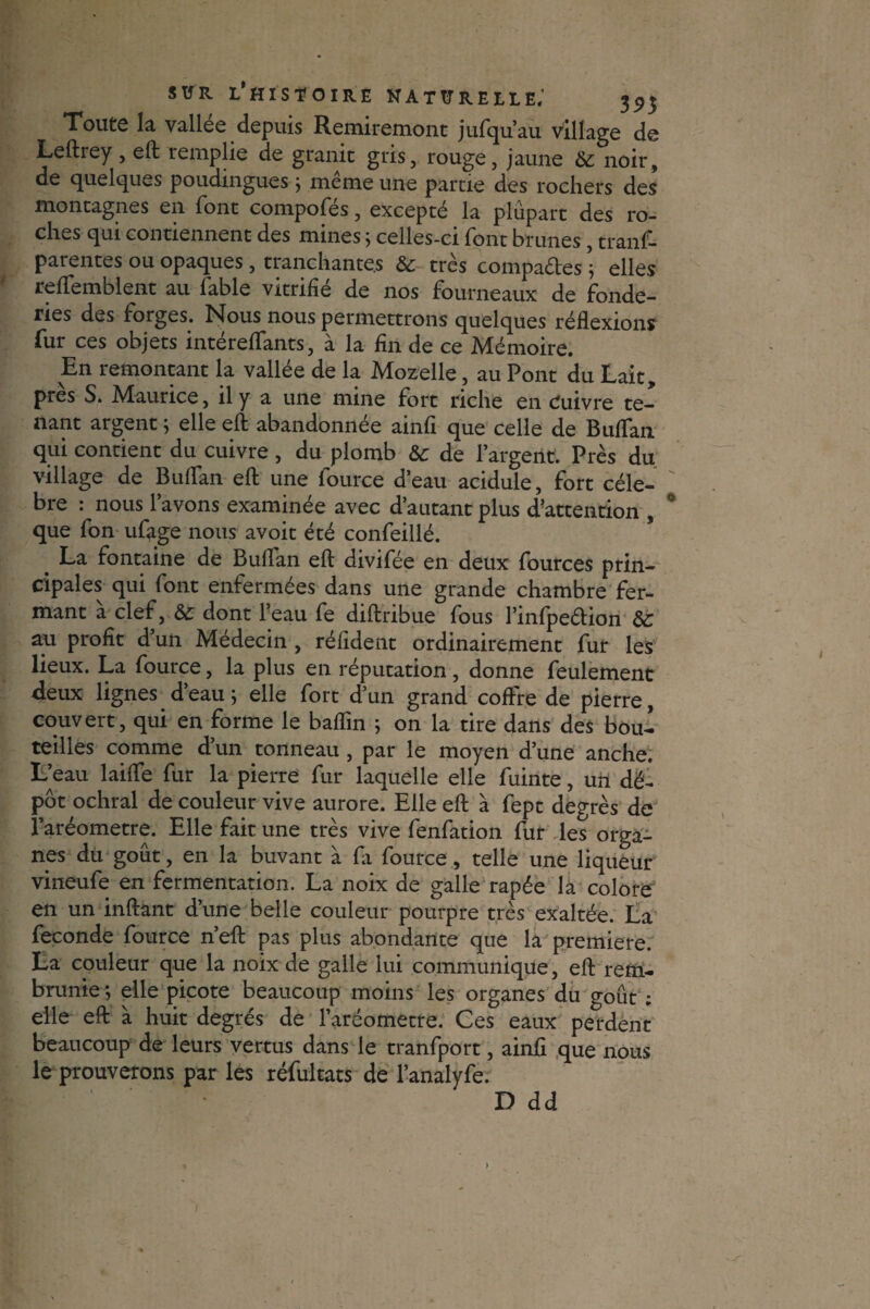 Toute la vallee depuis Remiremont jufqu’au village de Leftrey, efl: remplie de granit gris, rouge, jaune & noir, de quelques poudingues $ même une partie des rochers des montagnes en font compofés, excepté la plupart des ro¬ ches qui contiennent des mines ; celles-ci font brunes, trans¬ parentes ou opaques, tranchantes & très compares ; elles reflfemblent au fable vitrifié de nos fourneaux de fonde¬ ries des forges. Nous nous permettrons quelques réflexions fur ces objets intéreflants, à la fin de ce Mémoire. En remontant la vallée de la Mozelle, au Pont du Lait, près S. Maurice, il y a une mine fort riche en Cuivre te¬ nant argent ; elle efl: abandonnée ainfi que celle de Buffan qui contient du cuivre , du plomb & de l’argent. Près du village de Buflan efl; une Source d’eau acidulé, fort célé¬ bré : nous l’avons examinée avec d’autant plus d’attention , que fon ufage nous avoit été confeillé. La fontaine de Buflan efl: divifée en deux fources prin¬ cipales qui Sont enfermées dans une grande chambre fer¬ mant à clef, & dont l’eau fe diftribue fous l’infpedion Sc au profit d’un Médecin, réfident ordinairement fur les lieux. La fource, la plus en réputation , donne feulement deux lignes. d’eau; elle fort d’un grand coffre de pierre, couvert, qui en forme le baflin ; on la tire dans des bou¬ teilles comme d’un tonneau , par le moyen d’une anche. L’eau laiflfe fur la pierre fur laquelle elle fuinte, un dé¬ pôt ochral de couleur vive aurore. Elle efl; à Sept degrés de l’aréometre. Elle fait une très vive fenfation fur les orga¬ nes du goût, en la buvant à Si fource, telle une liqueur vineufe en fermentation. La noix de galle râpée la colore en un inftant d’une belle couleur pourpre très exaltée. La fécondé fource n’efl: pas plus abondante que la première. La couleur que la noix de galle lui communique, efl; rem¬ brunie ; elle picote beaucoup moins les organes du goût ; elle efl: à huit degrés de l’aréometre. Ces eaux perdent beaucoup de leurs vertus dans le tranfport, ainfi que nous le prouverons par les réfultats de l’analyfe. D dd