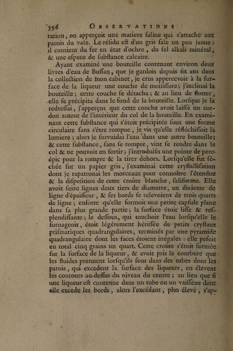 ration, on ap perçoit une matière faline qui s’attache aux parois du vafe. Le réftdu eft d’un gris fale un peu jaune : il contient du fer en état d’ochre , du fel alkali minéral, & une efpeee de fubftance calcaire. Ayant examiné une bouteille contenant environ deux livres d’eau de Buftan, que je gardois depuis lix ans dans la colle&ion de inon cabinet, je crus appercevoir à la fur- face de la liqueur une couche de moiliftlire; j’inclinai la bouteille ; cette couche fe détacha ; &: au lieu de flotter, -elle fe précipita dans le fond de la bouteille. Lorfque je la redreftai, j’apperçus que cette couche avoir laifte un cor¬ don autour de l’intérieur du col de la bouteille. En exami¬ nant cette fubftance qui s’étoit précipitée fous une forme circulaire fans s’être rompue , je vis quelle réfléchiflbit la lumière ; alors je furvuidai l’eau dans une autre bouteille; &: cette fubftance, fans fe rompre, vint fe rendre dans le col &c ne pouvoit en fortir ; j’introduifis une pointe de porc- épic pour la rompre Sc la tirer dehors. Lorfqu’elle fut fé- chée fur un papier gris, j’examinai cette cryftallifation dont je rapatronai les morceaux pour connoitre l’étendue &; la difpofttion de cette croûte blanche , faliforme. Elle avoit feize lignes deux tiers de diamètre, un dixième de ligne d’épaifteur , &: fes bords fe relevoient de trois quarts de ligne ; enforte quelle formoit une petite capfule plane dans fa plus grande partie ; la furface étoit lifte &: ref- plendiftante ; le delfous, qui touchoit l’eau lorfqu’elle le furnageoit, étoit légèrement hériftee de petits cryftaux prifmatiques quadrangulaires, terminés par une pyramide quadrangulaire dont les faces étoient inégales : elle pefoic en total cinq grains un quart. Cette croûte s’étoit formée fur la furface de la liqueur, &: avoit pris la courbure que les fluides prennent lorfqu’ils font dans des tubes dont les parois, qui excédent la furface des liqueurs, en élevenc les contours au~deflus du niveau du centre ; au lieu que ft une liqueur eft contenue dans un tube ou un vaifleau dont ®lle excede les bords, alors l’excédant, plus élevé , s’ap-