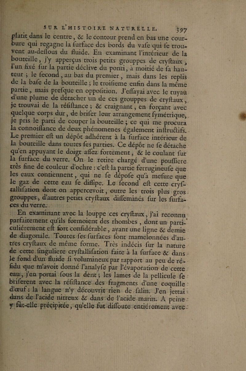 piatit dans le centre, &: le contour prend en bas une cour¬ bure qui regagne la fur face des bords du vafe qui le trou- vent au-deflous du fluide. En examinant l’intérieur de la bouteille, j’y apperçus trois petits grouppes de cryftaux ^ l’un fixé fur la partie déclive du pond, à moitié de fa hau¬ teur ; le fécond, au bas du premier, mais dans les replis de la bafe de la bouteille} le troifieme enfin dans la même partie , mais prefque en oppolition. J eflayai avec le tuyau d’une plume de détacher un de ces grouppes de cryftaux, je trouvai de la réfiftance ; &: craignant, en forçant avec quelque corps dur, de briler leur arrangement fymétrique, je pris le parti de couper la bouteille ; ce qui me procura la connoiflance de deux phénomènes également inftructifs. Le premier eft un dépôt adhérent à la furface intérieur de la bouteille dans toutes fes parties. Ce dépôt ne fe détache qu’en appuyant le doigt affez fortement, & le coulant fur la furface du verre. On le retire chargé d’une poufliere très fine de couleur d’ochre : c’eft la partie ferrugineufe que les eaux contiennent, qui ne fe dépofe qu’a mefure que le gaz de cette eau fe diftîpe. Le fécond eft cette cryf- ■tallifation dont on appercevoit, outre les trois plus gros grouppes, d’autres petits cryftaux diffeminés fur les furfa- ces du verre. . En examinant avec la louppe ces cryftaux, j’ai reconnu parfaitement qu’ils formoient des rhombes , dont un parti-* culiérement eft fort confidérable, ayant une ligne & demie de diagonale. Toutes fes furfaces font mamelonnées d’au¬ tres cryftaux de meme forme. Très indécis fur la nature de cette ftnguliere cryftallifation faite à la furface & dans le fond d’un fluide fi volumineux par rapport au peu de ré- fidu que m avoir donné l’analyfe par l’évaporation- de cette eau, j’en portai fous la dent ; les lames de la pellicule fe briferent avec la réfiftance des fragments d’une coquille ■: d’œuf; la langue n’y découvrit rien de falin. J’en jettai dans de l’acide nitreux &: dans de l’acide marin. A peine y fut-elle précipitée, quelle fut diflbute entièrement avec^