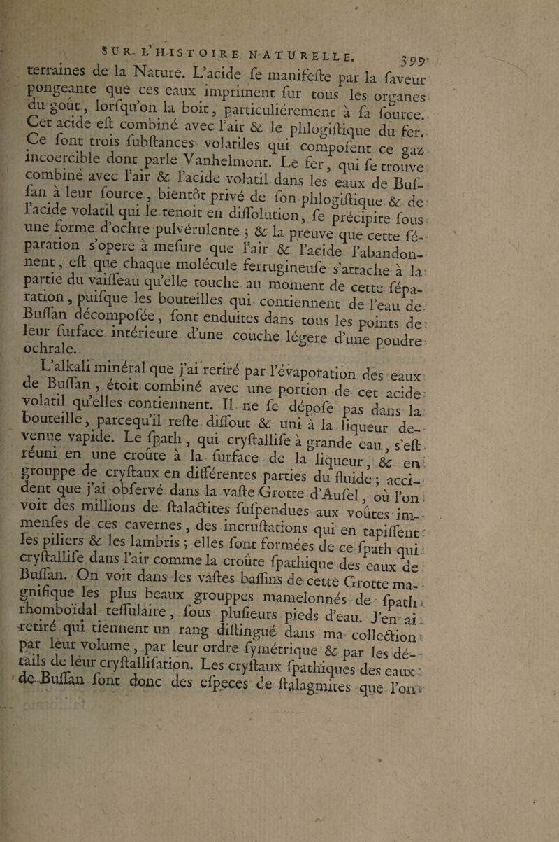 terraines de la Nature. L’acide fe manifefte par la faveur pongeante que ces eaux impriment fur tous les organes du goût loriqu’on la boit, particuliérement à fa fource Cet acide eft combiné avec l’air & le phlogiilique du fer.’ Ce font trois lubftances volatiles qui compofent ce o-az incoercible dont parle Vanhelmont. Le fer, qui fe trouve combine avec 1 air & l’acide volatil dans les eaux de Buf- lan a leur fource bientôt privé de fon phlogiilique & de 1 acide volatil qui le tenoit en dillolution, fe précipite fous une forme dochre pulvérulente ; & la preuve que cette fé- parauon s opéré a mefure que l’air & l’acide l’abandon¬ nent, elt que chaque molécule ferrugineufe s’attache à la- partie du vailfeau quelle touche au moment de cette fépt ration, puifque les bouteilles qui contiennent de l’eau de buffan decompofée, font enduites dans tous les points de- ochrak aCC mteneure cluue couche légère d’une poudre- L’alfaüi minéral que fai retiré par l’évaporation des eaux de Bultan, etoit combiné avec une portion de cet acide volatil qu’elles contiennent. Il ne fc dépofe pas d^ns la bouteille, parcequ’il relie diflout & uni à la hqueur de¬ venue vapide. Le fpath, qui cryftallife à grande eau s’eft reuni en une croûte à la furface de la liqueur & en grouppe de cryftaux en différentes parties du fluide • acci¬ dent que j’ai obfervé dans la valle Grotte d’Aufel où l’on voit des millions de ftalaftites fufpendues aux voûtes im menfes de ces cavernes, des incrullations qui en tapiffenc les piliers & les lambris ; elles font formées de ce fpath qui cryftallife dans 1 air comme la croûte fpathique des eaux de Buflan. On voit dans les valles baflins de cette Grotte ma- gnifique les plus beaux grouppes mamelonnés de fpath - rhomboidal teflfulaire, fous plufieurs pieds d’eau. J’en ai retire qui tiennent un rang diftingué dans ma colle&ion ' par leur volume , par leur ordre fymétrique & par les dé tails de leur cryftallifation. Les cryftaux fpathiques des eaux: de Buflan font donc des efpeces de ftalagmites que l’onv