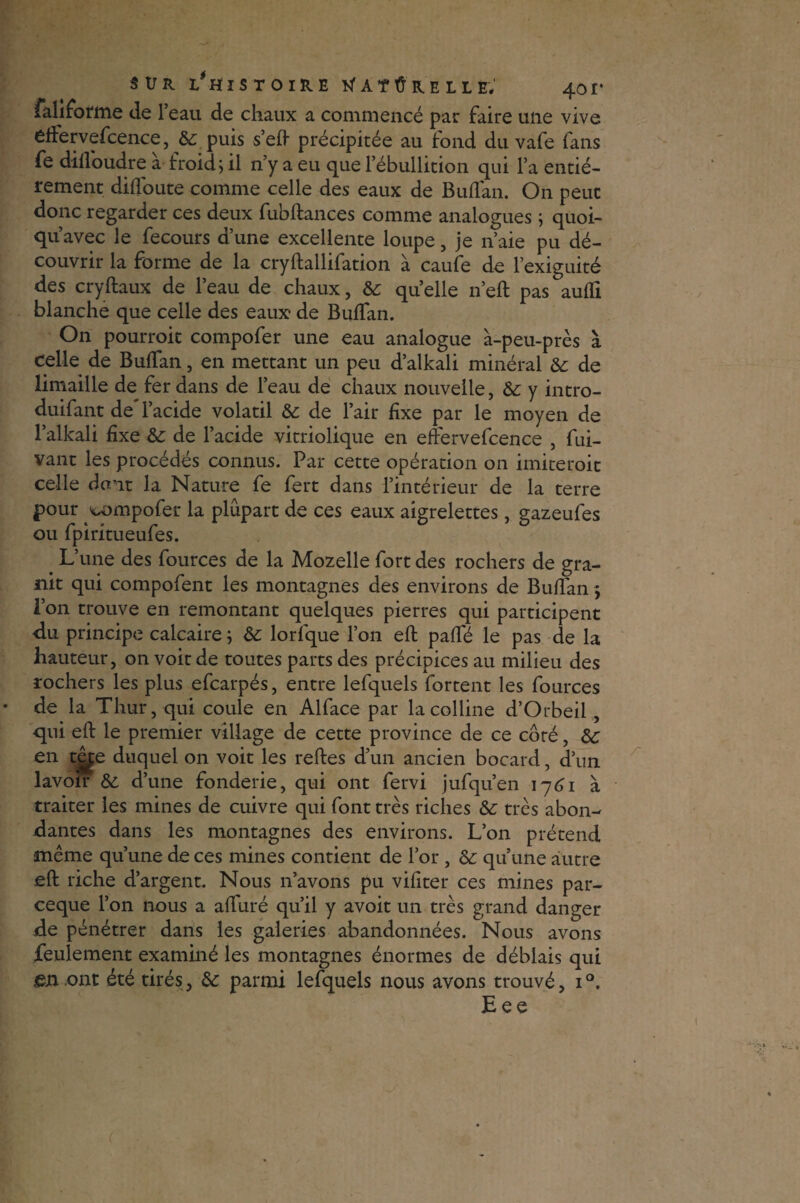 sur 1/histoire a t û r e l l ëV 401* faliforme de l’eau de chaux a commencé par faire une vive èftervefcence, 8c puis s’eft précipitée au tond du vafe fans fe dilloudre à froid, il n’y a eu que l’ébullition qui l’a entiè¬ rement diffoute comme celle des eaux de Buflan. On peut donc regarder ces deux fubftances comme analogues ; quoi- qu’avec le fecours d’une excellente loupe, je n’aie pu dé¬ couvrir la forme de la cryftallifation à caufe de l’exiguité des cryftaux de l’eau de chaux, 8c quelle n’eft pas aufli blanche que celle des eaux* de Buflan. On pourroit compofer une eau analogue à-peu-près à celle de Buflan, en mettant un peu d’alkali minéral 8c de limaille de fer dans de l’eau de chaux nouvelle, &: y intro- duifant de'l’acide volatil &c de l’air fixe par le moyen de l’alkali fixe &: de l’acide vitriolique en effervefcence , fui- vant les procédés connus. Par cette opération on imiteroit celle dam la Nature fe fert dans l’intérieur de la terre pour compofer la plupart de ces eaux aigrelettes, gazeufes ou fpiritueufes. . L’une des fources de la Mozelle fort des rochers de gra¬ nit qui compofent les montagnes des environs de Buflan ; l’on trouve en remontant quelques pierres qui participent du principe calcaire ; 8c lorfque l’on eft paffé le pas de la hauteur, on voit de toutes parts des précipices au milieu des rochers les plus efcarpés, entre lefquels fortent les fources de la Thur, qui coule en Alface par la colline d’Orbeil , qui eft le premier village de cette province de ce côré, 8c en têspe duquel on voit les reftes d’un ancien bocard, d’un lavoir 8c d’une fonderie, qui ont fervi jufqu’en 1761 à traiter les mines de cuivre qui font très riches 8c très abon¬ dantes dans les montagnes des environs. L’on prétend même qu’une de ces mines contient de l’or , 8c qu’une autre eft riche d’argent. Nous n’avons pu vifiter ces mines par- ceque l’on nous a aflfuré qu’il y avoit un très grand danger de pénétrer dans les galeries abandonnées. Nous avons feulement examiné les montagnes énormes de déblais qui gu ont été tirés, 8c parmi lefquels nous avons trouvé, i°. Eee