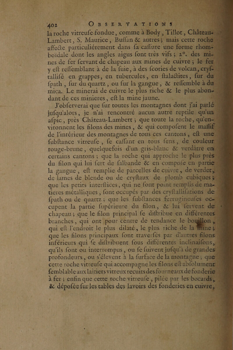 la roche vitreufe fondue, comme à Body , Tillot, Château- Lambert , S. Maurice, Buflan 6c autres ; mais cette roche affeéfe particuliérement dans fa calibre une forme rhom- boïdale dont les angles aigus font très vifs ; i°. des mi¬ nes de fer fervant de chapeau aux mines de cuivre ; le fer y eft reflémblant à de la fuie, à des fcories de volcan, cryf- tallifé en grappes, en tubercules, en ftala&ites, fur du fpath , fur du quartz , ou fur la gangue, 6c reflemble à du mica. Le minerai de cuivre le plus riche 6c le plus abon¬ dant de ces minières, eft la mine jaune. J’obferverai que fur toutes les montagnes dont j’ai parlé jufqualors, je n’ai rencontré aucun autre reptile qu’un afpic , près Château-Lambert; que toute la roche, qu’en¬ vironnent les filons des mines, 6c qui compofent le rnaflif de l’intérieur des montagnes de tous ces cantons, eft une fuhftance vitreufe , fe caffant en tous fens , de couleur rouge-brune, quelquefois d’un gris-blanc 6c verdâtre en certains cantons ; que la roche qui approche le plus près du filon qui lui fert de falbande 6c en compote en partie la gangue , eft remplie de parcelles de cuivre, de verdet,. de lames de blende ou de cryftaux de plomb cubiques > que les petits interftices, qui ne font point remplis de ma¬ tières métalliques , font occupés par des cryftallifations de fpath ou de quartz; que les fubftances ferrugineufes oc¬ cupent la partie fupérieure du filon, 6c lui fervent de chapeau ; que le filon principal fe diftribue en différentes branches , qui ont pour centre de tendance le bouillon ,, qui eft l’endroit le plus dilaté, le plus, riche de la mine ; que les filons principaux font trave fés par d’autres filons inférieurs qui fe diftribuent fous différentes inclinai fous, qu’ils font ou interrompus, ou fe fuivent jufqu’à de grandes profondeurs, ou s’élèvent â la furface de la montagne ; que cette roche vitreufe qui accompagne les filons eft abfolumenc femblable aux laitiers vitreux recuits des fourneaux de fonderie à fer ; enfin que cette roche vitreufe , pilée par les bocards,. 6c dépoféefui les tables des lavoirs des fonderies en cuivre.
