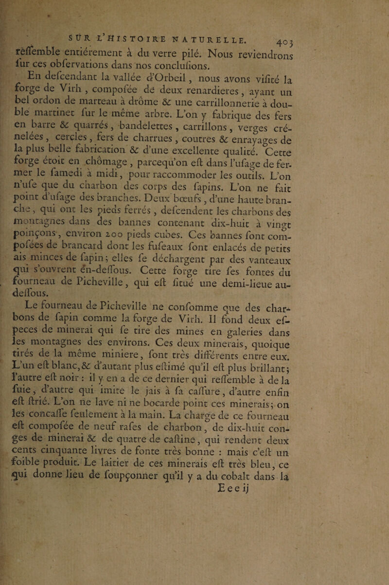 rèlfemble entièrement à du verre pilé. Nous reviendrons iur ces obfervations dans nos conclulions. En descendant la vallée d’Orbeil, nous avons vifité la forge de Virli , compofée de deux renardières, ayant un bel ordon de marteau à drôme & une carrillonnerie à dou¬ ble martinet fur le même arbre. L’on y fabrique des fers en barre &c quarrés, bandelettes, carrillons, verges cré¬ nelées , ceicles, fers ae charrues , coutres enrayages de la plus belle fabrication & d’une excellente qualité. Cette forge étoit en chômage , parcequ’on eft dans l’ufage de fer¬ mer le fameai à midi, pour raccommoder les outils. L’on n’ufe que du charbon des corps des fapins. L’on ne fait point d’ufage des branches. Deux bœufs, d’une haute bran¬ che , qui ont les pieds ferrés , defcendent les charbons des montagnes dans des bannes contenant dix-huit à vin°t pomçons , environ 200 pieds cubes. Ces bannes font com¬ poses de brancard dont les fufeaux font enlacés de petits ais minces de fapin ; elles fe déchargent par des vanteaux qui s’ouvrent én-deftous. Cette forge tire fes fontes du fourneau de Picheville, qui eft htué une demi-lieue au- delfous. Le fourneau de Picheville ne confomme que des char¬ bons de fapin comme la forge de Virh. Il fond deux ef- peces de minerai qui le tire des mines en galeries dans les montagnes des environs. Ces deux minerais, quoique tirés de la même minière, font très différents entre eux. L’un eft blanc,& d’autant plus eftimé qu’il eft plus brillant; 1 autre eft noir : il y en a de ce dernier qui relfemble à de la fuie, d autre qui imite le jais à fa cafture, d’autre enfin eft ftrié. L’on ne lave ni ne bocarde point ces minerais; on les concafîe feulement à la main. La charge de ce fourneau eft compofée de neuf rafes de charbon, de dix-huit con¬ ges de minerai & de quatre de caftine, qui rendent deux cents cinquante livres de fonte très bonne : mais c’eft un foible produit. Le laitier de ces minerais eft très bleu, ce qui donne lieu de foûpçonner qu’il y a du cobalt dans la E e e ij t