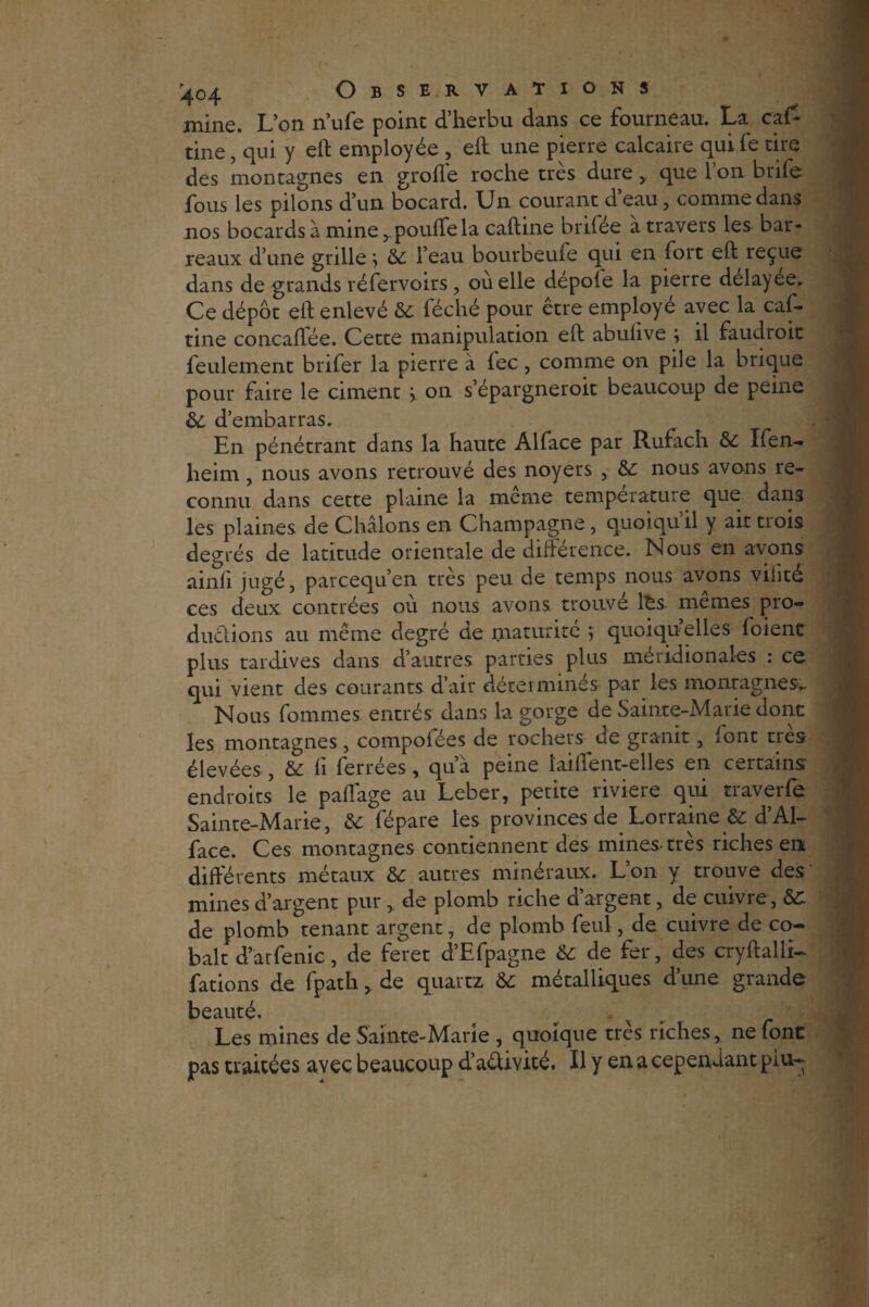 mine. L’on n’ufe point d’herbu dans ce fourneau. La caf* tine, qui y eh employée , eh une pierre calcaire qui fe tire des montagnes en grofle roche très dure, que l’on brife fous les pilons d’un bocard. Un courant deau, comme dans nos bocards à mine pouffe la cahine brifée a travers les bar¬ reaux d’une grille > l’eau bourbeuie qui en fort eh reçue dans de grands réfervoirs , ou elle depole la pierre delayee. Ce dépôt eh enlevé & fèché pour être employé avec la caf- tine concaffée. Cette manipulation eh abuhve ; il faudroit feulement brifer la pierre a fec, comme on pile la brique pour faire le ciment > on s’épargneroit beaucoup de peine &. d’embarras. En pénétrant dans la haute Al face par Rufach & Ifen- heim, nous avons retrouvé des noyers , &: nous avons re¬ connu dans cette plaine la meme température que dan3 les plaines de Châlons en Champagne, quoiqu'il y ait trois degrés de latitude orientale de différence. Nous en avons ainfi jugé, pareequ’en très peu de temps nous avons viiité ces deux contrées où nous avons trouvé l£s mêmes pro¬ ductions au même degré de maturité j quoiqu’elles foient plus tardives dans d’autres parties plus méridionales : ce qui vient des courants d’air déterminés par les monragnes.. Nous fommes entrés dans la gorge de Sainte-Marie dont les montagnes, compoiees de rochers de granit, font très élevées, & fi ferrées, qu’a peine îaiffent-elles en certains endroits le paffage au Leber, petite riviere qui traverfe Sainte-Marie, & fépare les provinces de Lorraine & d’Al- face. Ces montagnes contiennent des mines-très riches en différents métaux &: autres minéraux. Lon y trouve des mines d’argent pur, de plomb riche d’argent, de cuivre, de plomb tenant argent, de plomb feul, de cuivre de co¬ balt d’arfenic, de feret d’Efpagne de fer, des cryhalli- fations de fpath, de quartz & métalliques d’une grande beauté. Les mines de Sainte-Marie , quoique très riches, ne font pas traitées avec beaucoup d’aêlivité. Il y en a cependant pin-