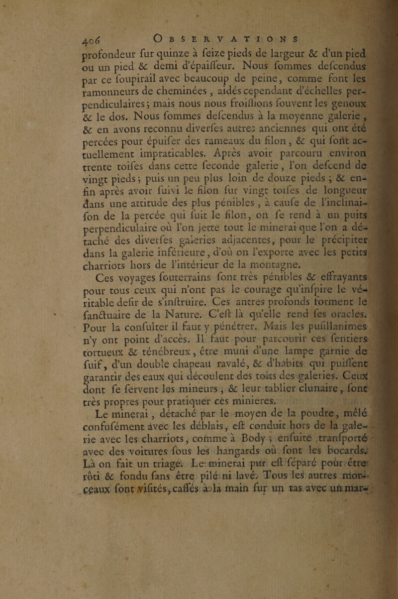 profondeur fur quinze à feize pieds de largeur & d’un pied ou un pied & demi d’épaiftéur. Nous fouîmes defcendus par ce foupirail avec beaucoup de peine, comme font les ramonneurs de cheminées, aidés cependant d’échelles per¬ pendiculaires ; mais nous nous froiftions fouvent les genoux Oc le dos. Nous fournies defcendus à la moyenne galerie , &: en avons reconnu diverfes autres anciennes qui ont été percées pour épuifer des rameaux du filon, & qui font ac¬ tuellement impraticables. Après avoir parcouru environ trente toifes dans cette fécondé galerie, l’on defcend de vingt pieds ; puis un peu plus loin de douze pieds ; & en¬ fin après avoir fuivi le filon fur vingt toifes de longueur dans une attitude des plus pénibles , à caufe de l’inclinais fon de la percée qui fuit le filon, on fe rend à un puits perpendiculaire où l’on jette tout le minerai que l'on a dé¬ taché des diverfes galeries adjacentes, pour ie précipiter dans la galerie inférieure, d’où on l’exporte avec les petits charriots hors de l’intérieur de la montagne. Ces voyages fouterrains font très pénibles & effrayants pour tous ceux qui n’ont pas le courage qu’infpire le vé¬ ritable défit de s’inftruire. Ces antres profonds forment le fanétuaire de la Nature. C’eft là quelle rend fes oracles. Pour la confulter il faut y pénétrer. Mais les pufillanimes n’y ont point d’accès. Il faut pour parcourir ces fentiers tortueux de ténébreux, ctre muni d’une lampe garnie de fuif, d’un double chapeau ravalé, & d’habits qui puifîenc garantir des eaux qui découlent des toits des -galeries. Ceux dont fe fervent les mineurs, &; leur tablier clunaire, font très propres pour pratiquer ces minières. Le minerai, détaché par le moyen de la poudre, mêlé confufément avec les déblais, eft conduit hors de la gale¬ rie avec les charriots, comme à Body -, enfuite tranfporté avec des voitures fous les hangards où font les bocards. Là on fait un triage. Le minerai pur eft féparé pour ctre rôti & fondu fans être pilé ni lavé. Tous les autres mor¬ ceaux font vifités,caffés à la main fur un tas avec un mar-