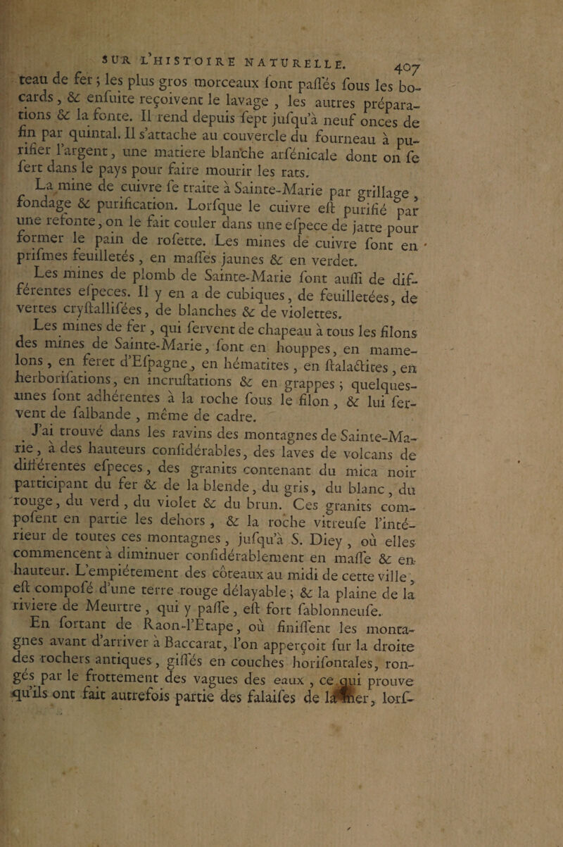 teau de fer ; les plus gros morceaux font pafles fous les bo- cards , & enfuite reçoivent le lavage , les autres prépara¬ tions oC la fonte. Il rend depuis fept jufqu a neuf onces de fin par quintal. Il s attache au couvercle du fourneau à pu¬ rifier l’argent, une matière blan'che arfénicale dont on fe fert dans le pays pour faire mourir les rats. La mine de cuivre fe traite à Sainte-Marie par grillade fondage & purification. Lorfque le cuivre eft purifié par une îetonte, on le fait couler aans une efpece de jatte pour formel le pain, de rolette. Les mines de cuivre font en prifmes feuilletés, en matfés jaunes &: en verdet. Les mines de plomb de Sainte-Marie font aufTi de dif¬ ferentes efpeces. Il y en a de cubiques, de feuilletées de vertes cryftallifees, de blanches de violettes. Les mines de ter , qui fervent de chapeau à tous les filons des mines de Sainte-Marie, font en houppes, en mame- lons, en feret d’Efpagne, en hématites , en ftaladites, en xierbonfations, en incruftations &£ en grappes j quelques- unes font adhérentes a la roche fous le filon, lui fer¬ vent de faibande , même de cadre. J ai trouvé dans les ravins des montagnes de Sainte-Ma-- rie,, a des hauteurs confidérables, des laves de volcans de diherentes efpeces, des granits contenant du mica noir participant du fer & de la blende, du gris, du blanc, du rouge, du veid , du violet & du brun. Ces granits com- .pofent en partie les dehors , & la roche vitreufe l’inté¬ rieur de toutes ces montagnes, jufqu a S. Diey , ou elles commencent à diminuer confidérablement en maffe & en- hauteur. L empiétement des coteaux au midi de cette ville, eft compofé d’une terre rouge délayable; & la plaine de la riviere de Meurtre , qui y pa/le, eft fort fablonneufe. En fortant de Raon-l’Etape, où finiflent les monta¬ gnes avant dariiver a Baccarat, Ion apperçoit fur la droite des rochers antiques, giflés en couches horifontales, ron¬ ges par le frottement des vagues des eaux , ce qui prouve quils ont fait autrefois partie des falaifes de lifter, lorf-