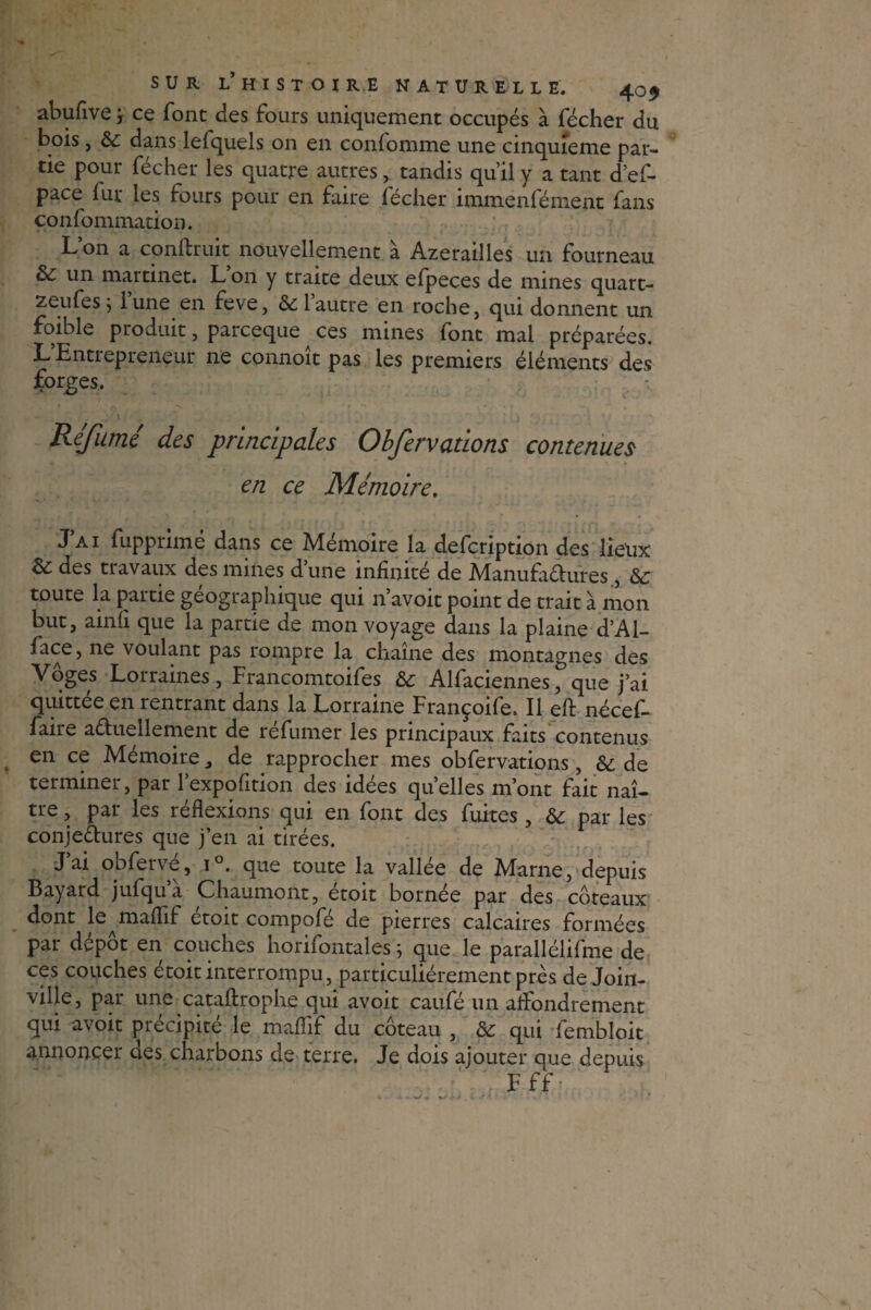 abufive ; ce font des fours uniquement occupés à fécher du bois, 3c dans lefquels on en confomme une cinquième par¬ tie pour fécher les quatre autres, tandis qu’il y a tant d’ef- pace fur les fours pour en faire fécher immenfément fans çonfommation. L’on a conftruit nouvellement à Azerailles un fourneau 3c un martinet. L 011 y traite deux elpeces de mines quart- zeufes j lune en feve, 3c 1 autre en roche, qui donnent un foible produit, parceque ^ ces mines font mai préparées. L Entrepreneur ne connoît pas les premiers éléments des forges. ) Réfumé des principales Obfervations contenues en ce Mémoire. J’ai fupprimé dans ce Mémoire la defcription des lieux 3c des tiavaux des mines dune infinité de Manufactures, 3c toute la partie géographique qui n’avoit point de trait à mon but, ainfi que la partie de mon voyage dans la plaine d’Al¬ ice, ne voulant pas rompre la chaîne des montagnes des Voges Lorraines, Francomtoifes 3c Alfaciennes, que j’ai quittée en rentrant dans la Lorraine Françoife, Il efl: nécef- faire a&uellement de réfumer les principaux faits contenus en ce Mémoire, de rapprocher mes obfervations, 3c de terminer, par l’expofition des idées quelles m’ont fait naî¬ tre , par les réflexions qui en font des fuites , 3c par les conjectures que j’en ai tirées. J ai obferve, i°. que toute la vallee de Marne, depuis Bayard jufqu’à Chaumont, étoit bornée par des coteaux dont le^mafiif etoit compofé de pierres calcaires formées par dépôt en couches horifontales ; que le parallélifme de ces couches etoit interrompu, particuliérement près de Join¬ ville, par une cataftrophe qui avoit caufé un aflbndrement qui avoit précipité le maflif du coteau , 8c qui fembloit annoncer des charbons de terre. Je dois ajouter que depuis F ff