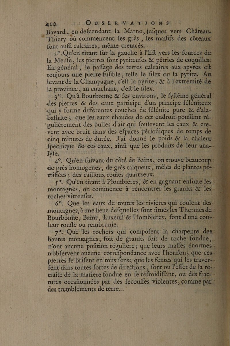 Bayard , en defcendant la Marne, jufques vers Château- Thiery où commencent les grès , les maffifs des coteaux font aufîi calcaires, même crétacés. 2°. Qu’en tirant fur la gauche à l’Eft vers les fources de la Meufe, les pierres font pyriteufes 8c pétries de coquilles. En général, le paffage des terres calcaires aux apyres eft toujours une pierre fufible, telle le filex ou la pyrite. Au levant de la Champagne, c’eft la pyrite; &; à l’extrémité, de la province, au couchant, c’eft le filex. 3°. Qu’à Bourbonne 8c fes environs, le fyftême général des pierres 8c des eaux participe d’un principe féléniteux -qui y forme différentes couches de félénite pure 8c d’ala- baftrite ; que les eaux chaudes de cet endroit pouffent ré¬ gulièrement des bulles d’air qui foulevent les eaux 8c cre- - vent avec bruit dans des efpaces périodiques de temps de cinq minutes de durée. J’ai donné le poids 8c la chaleur spécifique de ces eaux, ainfi que les produits de leur ana- lyfe. 4°. Qu’en fuivant du côté de Bains, on trouve beaucoup de grès homogènes, de grès talqueux, mêlés de plantes pé¬ trifiées ; des cailloux roulés quartzeux. y°. Qu’en tirant à Plombières, 8c en gagnant enfuite les montagnes, on commence à rencontrer les granits 8c les roches vitreufes. 6°. Que les eaux de toutes les rivières qui coulent des montagnes, à une lieue defquelles font fituésles Thermes de Bourbonne, Bains, Luxeuil 8c Plombières, font d’une cou¬ leur rouffe ou rembrunie. 7°. Que les rochers qui compofent la charpente des hautes montagnes, foit de granits foit de roche fondue, n’ont aucune pofition régulière ; que leurs maffes énormes n’obfervent aucune correfpondance avec l’horifon ; que ces pierres fe brifent en tous fens ; que les fentes qui les traver- fent dans toutes fortes de direêlions, font ou l’effet de la re¬ traite de la matière fondue en fe réfroidiffant, ou des frac¬ tures occafionnées par des fecouffes violentes, comme par des tremblements de terre. ,