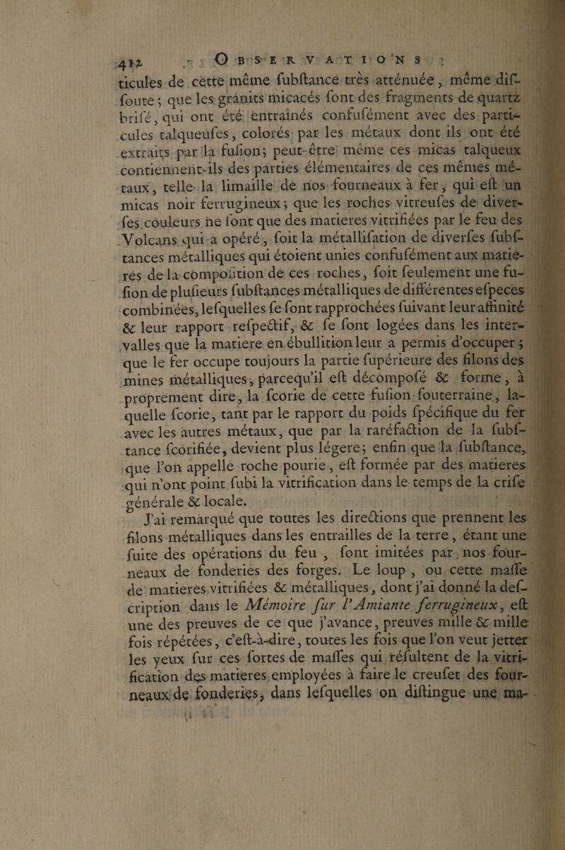 4!*, / O BSE R y A T I O rN S ’ ticules de cette même fubftance très atténuée , même dif- foute ; que les: granits micacés font des fragments de quartz brifé, qui ont été entraînés confufément avec des parti¬ cules taiqueufes, colorés par les métaux dont ils ont été extraits par la fufion; peut- être même ces micas talqueux contiennent*ils des parties élémentaires de ces mêmes mé¬ taux, telle la limaille de nos fourneaux à fer, qui eft un micas noir ferrugineux ; que les roches vitreufes de diver- fes couleurs ne font que des matières vitrifiées par le feu des Volcans qui a opéré, foit la métallifation de diverfes fubf- tances métalliques qui étoient unies confufément aux matiè¬ res de la compoiition de ces roches, foit feulement une fu- fion de plufieurs fubftances métalliques de différentes efpeces combinées, lefquelles fe font rapprochées fuivant leur affinité &; leur rapport refpe&if, 6c fe font logées dans les inter¬ valles que la matière en ébullition leur a permis d’occuper ; que le fer occupe toujours la partie fupérieure des filons des mines métalliques, parcequ’il eft décompofé 6c forme, à proprement dire, la fcorie de cette fufion fouterraine, la¬ quelle fcorie, tant par le rapport du poids fpécifique du fer avec les autres métaux, que par la raréfa&ion de la fubf¬ tance fcorifiée, devient plus légère; enfin que la lubftance, que l’on appelle roche pourie, eft formée par des matières qui nont point fubi la vitrification dans le temps de la crife générale 6c locale. J’ai remarqué que toutes les direêlions que prennent les filons métalliques dans les entrailles de la terre , étant une fuite des opérations du feu , font imitées par. nos four¬ neaux de fonderies des forges. Le loup , ou cette rnaffe de matières vitrifiées 6c métalliques, dont j’ai donné la des¬ cription dans le Mémoire far l’Amiante ferrugineux, eft une des preuves de ce que j’avance, preuves mille & mille fois répétées, c’eft-à-dire, toutes les fois que l’on veut jetter les yeux fur ces fortes de maffes qui réfultent de la vitri¬ fication des matières employées à faire le creufet des four¬ neaux de fonderies, dans lefquelles on diftingue une ma- -