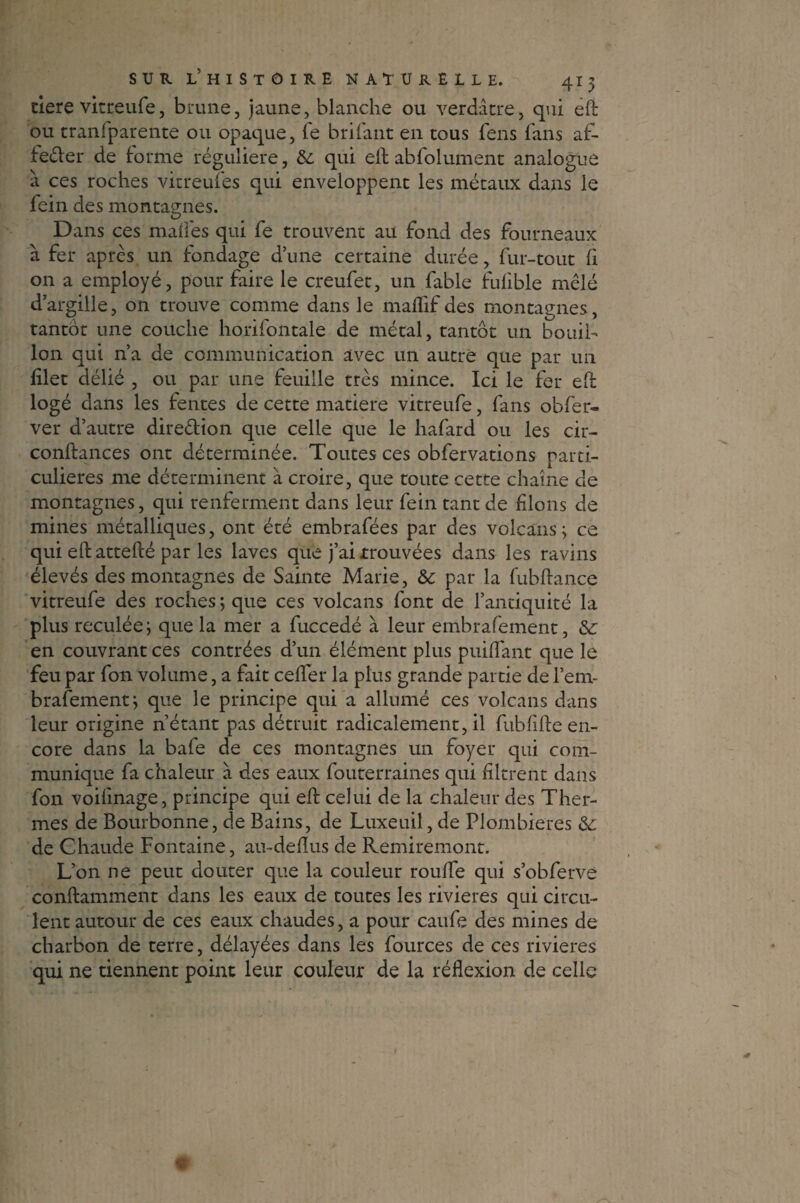 tiere vitreufe, brune, jaune, blanche ou verdâtre, qui eft ou transparente ou opaque, Te brifant en tous fens fans af- feéler de forme régulière, & qui eft abfolument analogue à ces roches vitreufes qui enveloppent les métaux dans le fein des montagnes. Dans ces malles qui fe trouvent au fond des fourneaux à fer après un fondage d’une certaine durée, fur-tout li on a employé, pour faire le creufet, un fable fufible mêlé d’argille, on trouve comme dans le malfif des montagnes, tantôt une couche horifontale de métal, tantôt un bouil¬ lon qui n’a de communication avec un autre que par un filet délié , ou par une feuille très mince. Ici le fer eft logé dans les fentes de cette matière vitreufe, fans obfer- ver d’autre direêlion que celle que le hafard ou les cir- conftances ont déterminée. Toutes ces obfervations parti¬ culières me déterminent à croire, que toute cette chaîne de montagnes, qui renferment dans leur fein tant de filons de mines métalliques, ont été embrafées par des volcans; ce qui eftattefté par les laves que j’ai trouvées dans les ravins élevés des montagnes de Sainte Marie, & par la fubftance vitreufe des roches ; que ces volcans font de l’antiquité la plus reculée; que la mer a fuccedé à leur embrafement, &; en couvrant ces contrées d’un élément plus puiflant que le feu par fon volume, a fait ceffer la plus grande partie de l’em- brafement; que le principe qui a allumé ces volcans dans leur origine n’étant pas détruit radicalement, il fublifte en¬ core dans la bafe de ces montagnes un foyer qui com¬ munique fa chaleur à des eaux fouterraines qui filtrent dans fon voilinage, principe qui eft celui de la chaleur des Ther¬ mes de Bourbonne, de Bains, de Luxeuil, de Plombières &: de Chaude Fontaine, au-defïus de Remiremont. L’on ne peut douter que la couleur roufte qui s’obferve conftamment dans les eaux de toutes les rivières qui circu¬ lent autour de ces eaux chaudes, a pour caufe des mines de charbon de terre, délayées dans les fources de ces rivières qui ne tiennent point leur couleur de la réflexion de celle