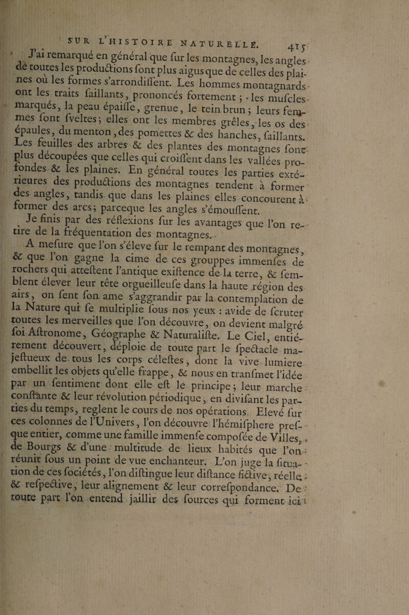 J ai remarqué en général que fur les montagnes, les angles de toutes les productions font plus aigus que de celles des plan nés ou les formes s’arroridifTent. Les hommes montagnards • ont les traits {aillants, prononcés fortement ; - les mufcles- marqués, la peau épaiffe, grenue, le teinbrun; leurs fem¬ mes font fveltes; elles ont les membres grêles, les os des épaulés du menton,des pomettes & des hanches, faillants. ,es reuilles des arbres & des plantes des montagnes font plus découpées que celles qui croisent dans les vallées pro¬ fondes & les plaines. En général toutes les parties exté¬ rieures des produ&ions des montagnes tendent à former des angles, tandis que dans les plaines elles concourent à former des arcs; parceque les angles s’émouifent. • Par ^es ^flexions Pur les avantages que Ton re¬ tire de la fréquentation des montagnes. A mefure que l’on s’élève fur le rempant des montagnes & que 1 on gagne la cime de ces grouppes immenfes de rochers qui attellent l’antique exiftence de la terre, &: fein- blent elever leur tete orgueilleufe dans la haute région des airs on fent fon ame s’aggrandir par la contemplation de la Nature qui fe multiplie fous nos yeux : avide de fcruter toutes les merveilles que Ion découvre, on devient malgré foi Aflronome, Géographe & Naturalifte. Le Ciel, entiè¬ rement découvert, déploie de toute part le fpeélacle ma- jeftueux de tous les corps celeftes, dont la vive lumière embellit les objets quelle frappe, & nous en tranfmet l’idée par un fentiment dont elle eft le principe; leur marche confiante &; leur révolution périodique, en divifant les par¬ ties du temps, règlent le cours de nos opérations. Elevé fur ces colonnes de l’Univers, l’on découvre l’hémifphere pref- que entier, comme une famille immenfe compofée de Villes, de Bourgs & d’une multitude de lieux habités que l’on 1 réunit fous un point de vue enchanteur. L’on juge la fi tua- * ti°n de ces focietes, 1 on diflingue leur dillance ftCliive, réelle * & refpeêtive, leur alignement & leur correfpondance. De ; toute part l’on entend jaillir des fources qui forment ici1-