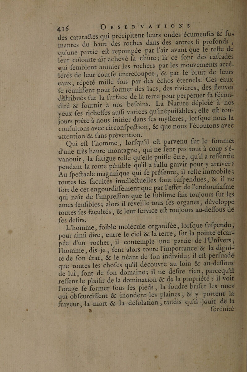 des cataractes qui précipitent leurs ondes écumeufes & fu. mantes du haut des roches dans des antres fi protonds , qu’une partie eft repompée par l’air avant que le relie de leur colonne ait achevé fa chute ; là ce font des cafcades «ui femblent animer les rochers par les mouvements acce- lérés de leur courfè entrecoupée, & par le bruit ae leurs eaux, répété mille fois par des échos éternels Ces eaux le réunifient pour former des lacs, des rivières, des fleuves dbflribués fur la furface de la terre pour perpétuer fa fécon¬ dité &: fournir à nos beloins. La Nature déploie a nos yeux fes riche fie-s aufli variées qu inépuifables ; elle eft tou¬ jours prête à nous initier dans fes myfleres, lorfque nous la confultons avec circonfpe&ion,, & que nous l’écoutons avec attention & fans prévention. Qui efl: l’homme , lorfqu’il efl parvenu fur le lommet d’une très haute montagne, qui ne fent pas tout à coup s’é¬ vanouir , la fatigue telle quelle puifle être, qu’il a reflenue pendant la route pénible qu’il a fallu gravir pour y arriver? Au fpeéfacle magnifique qui fe prefente, il refie immobile ; toutes fes facultés intellectuelles font fufpendues, & il ne fort de cet engourdi 11 ement que pat 1 effet de 1 enthoulîafme qui naît de l’impreflion que le fublime fait toujours fur les âmes fenfibles ; alors il réveille tous fes organes, développe toutes fes facultés, & leur fervice eft toujours au-deflous de L’homme, foible molécule organifée, lorfque fufpendu, pour ainfi dire, entre le ciel &c la terre, fur la pointe efcar- pée d’un rocher, il contemple une partie de FUnivers, l’homme, dis-je , fent alors toute 1 importance & la digni¬ té de fon état, & le néant de fon individu; il efl; perfuadé que toutes les chofes quil découvre au loin Sc au-dcflous de lui, font de fon domaine; il ne defire rien, parcequ’il relient le plaifir de la domination de la piopiiete . il voit l’orage fe former fous fes pieds, la foudic bnfer les nues qui obfcurciflent & inondent les plaines, y poi tent la frayeur la mort & la déflation, tandis qu’il jouit de la ; * férénité