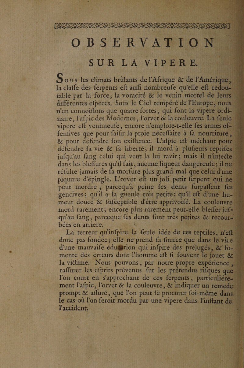 I OBSERVATION J)ous les climats brûlants de l’Afrique Ôc de l’Amérique, la claffe des ferpents eft auifi nombreufe quelle eft redou¬ table par la force, la voracité & le venin mortel de leurs différentes efpeces. Sous le Ciel tempéré de l’Europe, nous n’en connoilfons que quatre fortes, qui font la vipere ordi¬ naire, l’afpicdes Modernes, l’orvet & la couleuvre. La feule vipere eft venimeufe, encore n’emploie-t-elle fes armes of¬ fensives que pour failîr la proie néceftaire à fa nourriture, & pour défendre fon exiftence. L’afpic eft méchant pour défendre fa vie & fa liberté ; il mord à plufieurs reprifes jufqu’au fang celui qui veut la lui ravir ; mais il n’inje&e dans les bleflures qu’il fait, aucune liqueur dangereufe ; il ne réfulte jamais de fa morfure plus grand mal que celui d’une piquure d’épingle. L’orvet eft un joli petit ferpent qui ne peut mordre , parcequ’à peine fes dents furpaftent fes gencives ; qu’il a la gueule très petite ; qu’il eft d’une hu¬ meur douce & fufceptible d’être apprivoifé. La couleuvre mord rarement; encore plus rarement peut-elle blefter juf¬ qu’au fang, parceque fes dents font très petites & recour¬ bées en arriéré. La terreur qu’infpire la feule idée de ces reptiles, n’eft donc pas fondée; elle ne prend fa fource que clans le vice d’une mauvaife éducation qui infpire des préjugés, fo¬ mente des erreurs dont l’homme eft fi fouvent le jouet &c la vi&ime. Nous pouvons, par notre propre expérience raflurer les efprits prévenus fur les prétendus rifques que l’on court en s’approchant de ces ferpents, particuliére¬ ment l’afpic, l’orvet &: la couleuvre, & indiquer un remede prompt &: afturé, que l’on peut fe procurer foi-même dans le cas où l’on feroit mordu par une vipere dans l’inftant de l’accident.
