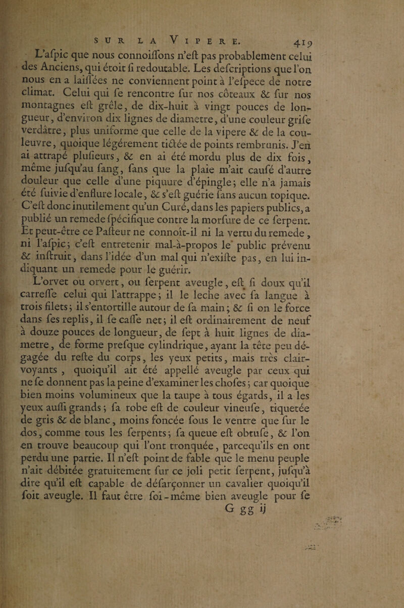 L’afpic que nous connoiflTons n’eft pas probablement celui des Anciens, qui étoit fi redoutable. Les defcriptions que l’on nous en a laiilées ne conviennent point à l’efpece de notre climat. Celui qui fe rencontre fur nos coteaux & fur nos montagnes eft grêle, de dix-huit à vingt pouces de lon¬ gueur, d’environ dix lignes de diamètre, d’une couleur grife verdâtre, plus uniforme que celle de la vipere &: de la cou¬ leuvre, quoique légèrement ridée de points rembrunis. J’en ai attrapé plufieurs, 6c en ai été mordu plus de dix fois, même jufqu’au fang, fans que la plaie m’ait caufé d’autre douleur que celle aune piquure d’épingle; elle n’a jamais ete fuivie d enflure locale, &: s’eft guérie fans aucun topique. C eft donc inutilement qu’un Curé, dans les papiers publics, a publié un remede fpécifique contre la morfure de ce ferpent. Et peut-être ce Pafteur ne connoît-il ni la vertu du remede, ni lafpic; c’eft entretenir mal-à-propos le public prévenu Sc inftruit, dans l’idée d’un mal qui n’exifte pas, en lui in¬ diquant un remede pour le guérir. L’orvet ou orvert, ou ferpent aveugle, eft fi doux qu’il carrelle celui qui l’attrappe ; il le leche avec fa langue à trois filets; il s’entortille autour de fa main; &; fi on le force dans fes replis, il fe cafte net; il eft ordinairement de neuf à douze pouces de longueur, de fept à huit lignes de dia¬ mètre, de forme prefque cylindrique, ayant la tête peu dé¬ gagée du refte du corps, les yeux petits, mais trcs clair¬ voyants , quoiqu’il ait été appellé aveugle par ceux qui ne fe donnent pas la peine d’examiner les chofes ; car quoique bien moins volumineux que la taupe à tous égards, il a les yeux aufli grands ; fa robe eft de couleur vineufe, tiquetée de gris &c de blanc, moins foncée fous le ventre que fur le dos, comme tous les ferpents; fa queue eft obtufe, &; l’on en trouve beaucoup qui l’ont tronquée, parcequ’ils en ont perdu une partie. Il n’eft point de fable que le menu peuple n’ait débitée gratuitement fur ce joli petit ferpent, jufqu’à dire qu’il eft capable de défarçonner un cavalier quoiqu’il foit aveugle. Il faut être foi - même bien aveugle pour fe G gg ij