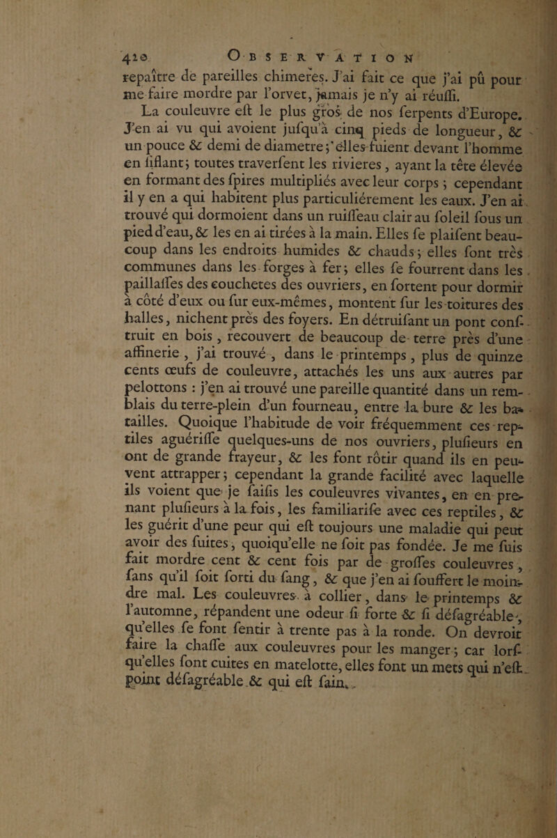 repaître de pareilles chimères. J'ai fait ce que j’ai pu pour me faire mordre par l’orvet, jamais je n’y ai réufli. La couleuvre elt le plus gros, de nos ferpents d’Europe. J-en ai vu qui avoient jufqua cinq pieds de longueur, &: - un pouce & demi de diamètre f elles fuient devant l’homme en liftant; toutes traverfent les rivières, ayant la tête élevée en formant des fpires multipliés avec leur corps ; cependant il y en a qui habitent plus particuliérement les eaux. J’en ai trouvé qui dormoient dans un ruifleau clair au foleil fous un pied d’eau, &; les en ai tirées à la main. Elles fe plaifent beau¬ coup dans les endroits humides &: chauds ; elles font très communes dans les forges à fer; elles fe fourrent dans les paillalfes des eouchetes des ouvriers, en fortent pour dormir à côté d’eux ou fur eux-mêmes, montent fur les toitures des halles, nichent près des foyers. En détruifant un pont conf-. truit en bois , recouvert de beaucoup de- terre près d’une affine rie , j ai trouve , dans le printemps , plus de quinze cents œufs de couleuvre, attachés les uns aux autres par pelottons : j’en ai trouvé une pareille quantité dans un rem- biais du terre-plein d’un fourneau, entre la bure les ba* tailles. Quoique l’habitude de voir fréquemment ces rep¬ tiles aguériffie quelques-uns de nos ouvriers, plufieurs en ont de grande frayeur, les font rôtir quand ils en peu¬ vent attrapper ; cependant la grande facilité avec laquelle ils voient que je faifis les couleuvres vivantes, en en prég¬ nant plufieurs à la fois, les familiarife avec ces reptiles, ôc les gueiit dune peur qui eft toujours une maladie qui peut avoir des fuites, quoiqu’elle ne foit pas fondée. Je me fuis fait mordre cent cent fois par de groffies couleuvres , fans quil foit forti du fang, &; que j’en ai fouffert le moim- dre mal. Les couleuvres a collier, dans* le printemps & l’automne, répandent une odeur fi forte Sc fi défagréable^, quelles fe font fentir à trente pas à la ronde. On devroit faiie la chaffie aux couleuvres pour les manger; car lorf qu elles font cuites en matelotte, elles font un mets qui n’elfc point défagréable & qui eft faim. \ (