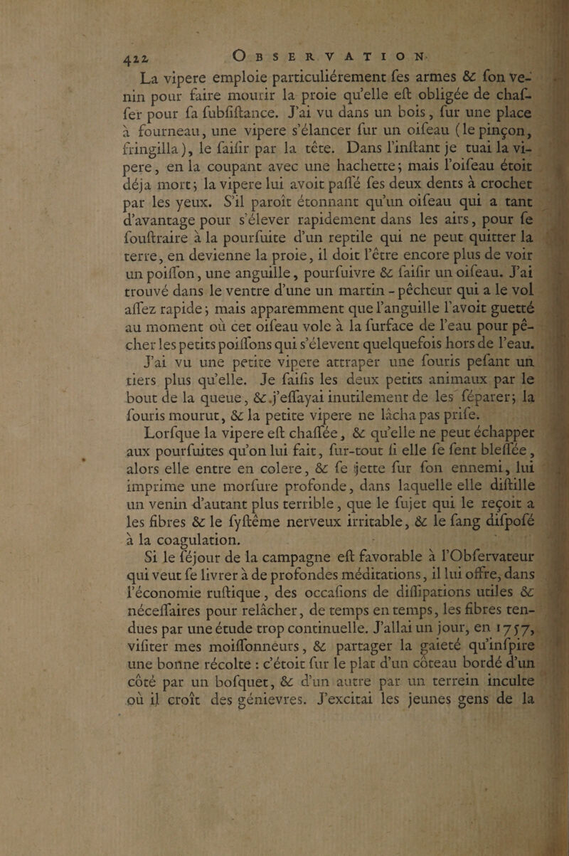 La vipere emploie particuliérement Tes armes de fon ve¬ nin pour faire mourir la proie quelle eft obligée de chaf- fer pour fa fubfiftance. J’ai vu dans un bois, fur une place à fourneau, une vipere s’élancer fur un oifeau (le pinçon, fringilla), le faifir par la tête. Dans l’inftant je tuai la vi¬ pere , en la coupant avec une hachette ; mais l’oifeau étoit déjà mort j la vipere lui avoir pafl'é fes deux dents à crochet par les yeux. S’il paroît étonnant qu’un oifeau qui a tant d’avantage pour s’élever rapidement dans les airs, pour fe fouftraire à la pourfuite d’un reptile qui ne peut quitter la terre, en devienne la proie, il doit l’être encore plus de voir un poifton, une anguille, pourfuivre de faifir un oifeau. J’ai trouvé dans le ventre d’une un martin - pêcheur qui a le vol allez rapide ; mais apparemment que l’anguille l’avoit guetté au moment ou cet oifeau vole à la furface de l’eau pour pê¬ cher les petits poilfons qui s’élèvent quelquefois hors de l’eau. J’ai vu une petite vipere attraper une fouris pefant un tiers plus quelle. Je failis les deux petits animaux par le bout de la queue, de.j’eftayai inutilement de les féparerj la fouris mourut, de la petite vipere ne lâcha pas prile. Lorfque la vipere eft chalfée, de quelle ne peut échapper aux pourfuites qu’on lui fait, far-tout li elle fe fent blelfée, alors elle entre en colere, de fe tjette fur fon ennemi, lui imprime une morfure profonde, dans laquelle elle diftille un venin d’autant plus terrible, que le fujet qui le reçoit a les fibres de le fyilême nerveux irritable, de le fang difpofé à la coagulation. Si le féjour de la campagne eft favorable à l’Obfervateur qui veut fe livrer à de profondes méditations, il lui offre, dans l’économie ruftique, des occafions de diflipations utiles de néceftaires pour relâcher, de temps en temps, les fibres ten¬ dues par une étude trop continuelle. J’allai un jour, en 1777, vifiter mes moiftonneurs, de partager la gaieté qu’infpire une bonne récolte : c’étoit fur le plat d’un coteau bordé d’un côté par un bofquet, de d’un autre par un terrein inculte ou il croît des génievres. j’excitai les jeunes gens de la