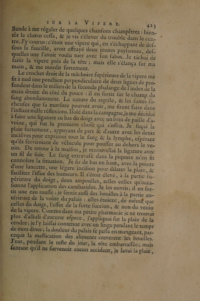 Bande a me régaler de quelques chanfons champêtres : bien- toc le chœur ceffa, & je vis s’élever du trouble dans le cen¬ tre. J y courus : c’étoit une vipere qui, en s’échappant de def- fous la faucille, avoir eftrayé deux jeunes paylannes, def- quellesune 1 avoir voulu tuer avec fon fabot.'Je tâchai de laihr la vipere près de la tête ; mais elle s élança fur ma main, & me mordit fortement. Le crochet droit de la mâchoire fupérieure de la vipere me ht a nud une ponêhon perpendiculaire de deux lignes de pro¬ rondeur dans le milieu de la fécondé phalange de l’index de la main droite du coté du pouce : il en fortic fur le champ du lang abondamment. La nature du reptile, &les fuites fâ- cheules que fa morfure pouvoit avoir, me firent faire dans 1 mitant mille reflexions. Ilolé dans la campagne,je me décidai a traire une ligature au bas du doigt avec un brin de paille d’a- vome, qui tut la première chofe qui s’offrit. Je fuçai la plaie fortement, appuyant de part & d’autre avec les dents incifives pour exprimer tout le fang & la lymphe, efpérant quils lei vu oient de véhiculé pour pouflér au dehors le ve- n‘”'ci j retour a la mai fon, je renouvellai la ligature avec un fil de foie. Le fang extravafé dans la piquure m’en fit connoitre la lituation. Je fis de bas en haut, avec la pointe dune lancette, une légère Jncifion pour dilater la plaie, & faciliter 1 îffue des humeurs. Il s’étoit élevé, à la partie Su¬ périeure du doigt deux ampoulles, telles celles qu’occa- lionne 1 application des cantharides. Je les ouvris; il en for- tic une eau rouffe : je fentis aufli des bouilles à la partie an- terieure de la voûte du palais : elles étoienr, de meme que celles du doigt, l’effet de la forte fuccion, & non du venin de la vipere Comme dans ma petite pharmacie je ne trouvai plus d alkali d aucune efpece , j’appliquai fur la plaie de la cendre; je 1 y laiffai contenue avec un linge pendant le temps de mon dîner ; la douleur du palais fe paffa en mangeant, par- ceque la maftication des aliments creverent les bouilles. Jeus, pendant le relie du jour, la tête embarraffée; mais tentant qu il ne furvenoit aucun accident, je lavai la plaie,