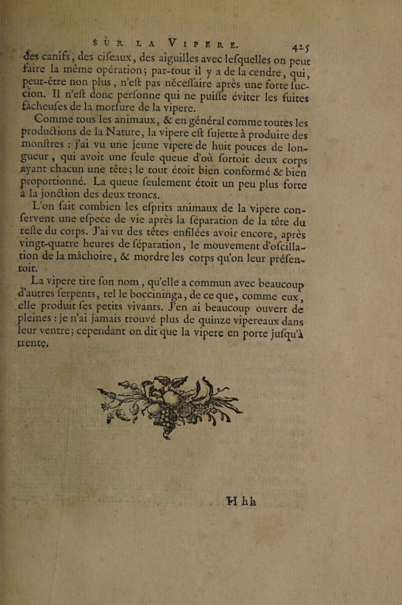 <5es canifs ,^des cifeaux, des aiguilles avec lefquelles on peut faire la même opérationj par-tout il y a de la cendre, qui, peut-etre non plus, n eft pas nëcellaire après une forte fuc- cion. Il n’eft donc perfonne qui ne puifife éviter les fuites fâcheufes de la morfure de la vipere. Comme tous les animaux, & en général comme toutes les productions de la Natuie, la vipere eft fujette à produire des monftres : j’ai vu une jeune vipere de huit pouces de lon¬ gueur , qui avoir une feule queue d’où fortoit deux corps ayant chacun une tête ; le tout étoit bien conformé bien proportionné. La queue feulement étoit un peu plus forte a la jon&ion des deux troncs. L’on fait combien les efprits animaux de la vipere con- fervent une efpece de vie après la réparation de la tête du refe du corps. J’ai vu des têtes enfilées avoir encore, après vingt-quatre heures de réparation, le mouvement d’ofcilla- tion de la mâchoire, & mordre les corps qu’on leur préfen- toit. ' } La vipere tire fon nom, quelle a commun avec beaucoup d’autres ferpents, tel le boccininga, de ce que, comme eux, elle produit fes petits vivants. J’en ai beaucoup ouvert de pleines : je n’ai jamais trouvé plus de quinze vipereaux dans leur ventre j cependant on dit que la vipere en porte jurqu’à trente, * - i Hhk