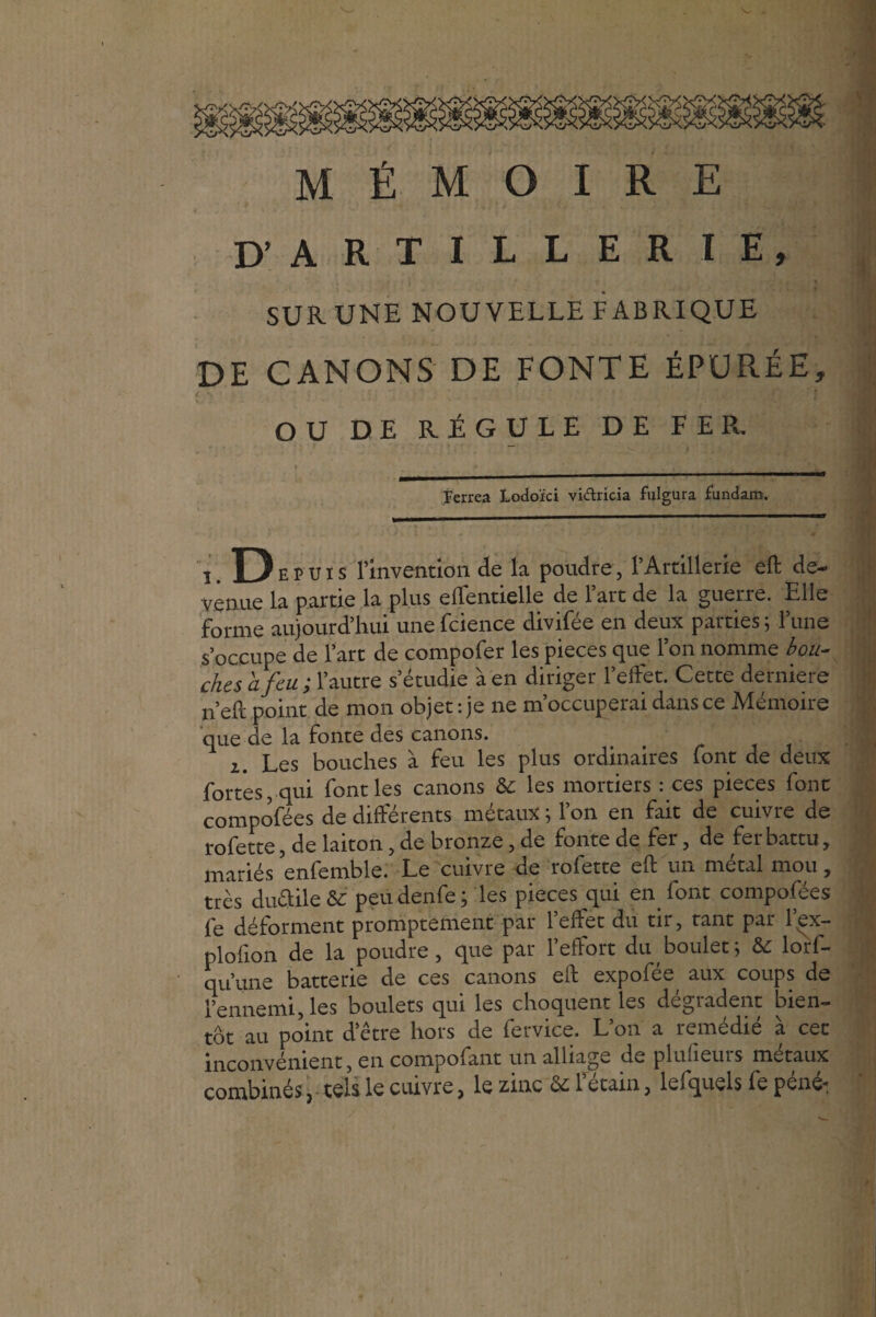MÉMOIRE D’ ARTILLERIE, * , î * i SUR-UNE NOUVELLE FABRIQUE DE CANONS DE FONTE ÉPURÉE, OU DE RÉGULE DE FER. Eerrea Lodoïci vidricia fulgura fundam. l’invention de la poudre , l’Artillerie eft de¬ venue la partie la plus elTentielle de l’art de la guerre. Elle forme aujourd’hui une fcience divifée en deux parties ; l’une s’occupe de l’art de compofer les pièces que l’on nomme bou- chcs a feu ; l’autre s’étudie à en diriger l’effet. Cette derniere n’eft point de mon objet : je ne m’occuperai dans ce Mémoire que de la fonte des canons. i. Les bouches à feu les plus ordinaires font de deux fortes, qui font les canons & les mortiers : ces pièces font compofées de différents métaux ; l’on en fait de cuivre de rofette, de laiton, de bronze, de fonte de fer, de fer battu, j-^ariés enfemble. Le cuivre de rofette eft un métal mou, très duélile & peüdenfe; les pièces qui en font compofées fe déforment promptement par 1 effet du tir, tant par l.ex— plolion de la poudre, que par l’effort du boulet; & lors¬ qu’une batterie de ces canons eft expofée^ aux coups de l’ennemi, les boulets qui les choquent les dcgiadent bien¬ tôt au point d’être hors de Service. L on a remedie a cet inconvénient, en compofant un alliage de plusieurs métaux combinés ? tels le cuivre, le zinc Ôz 1 etain, lefquels fe pénéi
